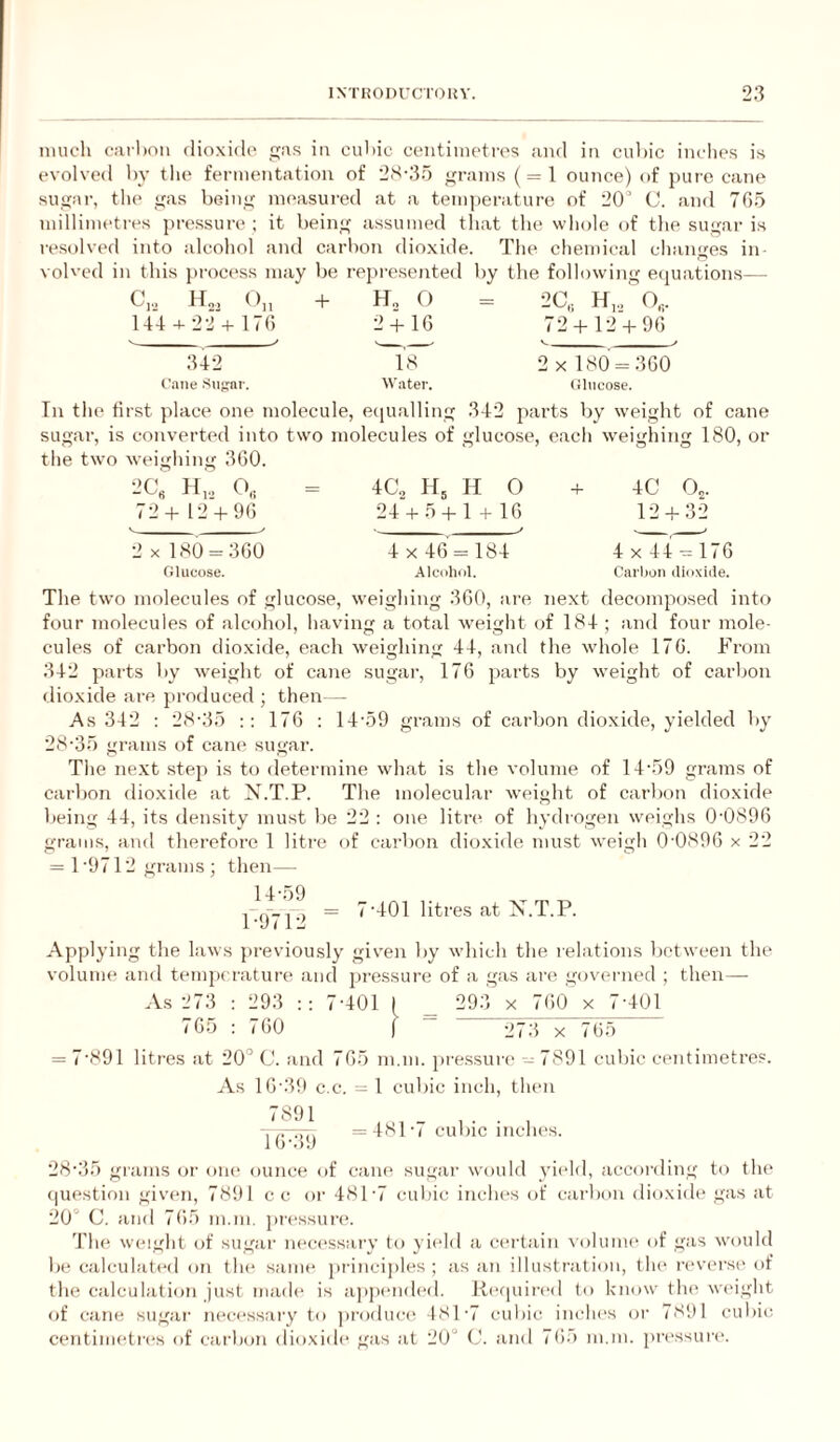 niucli caihon dioxido .as in cudic centiine'trps and in cu])ic inches is evolved l)y the fermentation of 2S-3.) grains ( = 1 ounce) of pure cane sugar, the gas being measured at a temjierature of 20’ C. and 70.5 millimetres pressure ; it being assumed that the whole of the sugar is resolved into alcohol and carbon dioxide. The chemical changes in volved in this process may be represented by the following eipiations— C,,. H„, ()„ + O = 2C, H,., ' O,,. 144 + 22 + 170 2 + 10 72 + 12 + 90 342 18 2 x 180 = 300 C'.ane Snprai-. Water. (lliicose. In the first place one molecule, equalling 342 parts by weight of cane sugar, is converted into tw’o molecules of gluco.se, each weighing 180, or the two weighing 300. 2C« H,, 72+ 12 + 90 4G, H, H O 24 + 5 + 1 + 10 4C 12 o,. - 32 2 X 180 = 300 Glucose. 4x40 = 184 Alcohol. 4 X 44 = 170 Carbon dioxide. The two molecules of glucose, weighing 300, !ire next decomposed into four molecules of alcohol, having a total weight of 184 ; and four mole¬ cules of carbon dioxide, each weighing 44, and the whole 170. From 342 parts by weight of cane sugar, 170 parts by weight of carbon dioxide are produced ; then — As 342 : 28-35 170 : 14-59 grams of carbon dioxide, yielded by 28-35 grams of cam' sugar. The ne.xt stej) is to determine what is the volume of 14-59 grams of carbon dioxide at N.T.P. The molecular weight of carbon dioxide being 44, its density must be 22 ; one litre of hydrogen weighs 00890 grams, and therefore 1 litre of carbon dio.xide must weigh 0-0890 x 22 = 1 9712 grams ; then— = 7-401 litres at N.T.P. l-u< 12 Applying the laws j)reviously given by which the relations between the volume and temperature and pressure of a gas are governed ; then— As 273 : 293 7-401 ( _ 293 x 700 x 7-401 G5 : 700 ) “ 273 x 705 “ = 7-891 litres at 20'’ C. and 70.5 m.m. pressure' - 7891 cubic centimetres. As 10-39 c.c. = 1 cubic inch, then iTvvtt, =4M-i cubic inclu's. i 28-35 giams or om- ounce of cane sugar would yic'ld, according to tlu' (|uestion given, 7891 cc or 481-7 culiic iiichc's of carbon dioxide gas at 20° C. ami 705 m.m. pressure. 'I'he weight of sugar m'ci'ssary to yic'ld a certain xolunu' of gas would b(' calculated on the' same princi])les ; as an illustration, tlu' n'vc'i-se of the calculation just made' is eippe-mleel. Re'e|uii-e-d to know the' we'ight eef ceine sugeii- necessary to jiroelue-ei 481-7 culiic inchi's eir 7891 culeie; centime'tri's of cat-bem elioxide' gas at 20° (2. and 705 m.m. pre-ssure'.