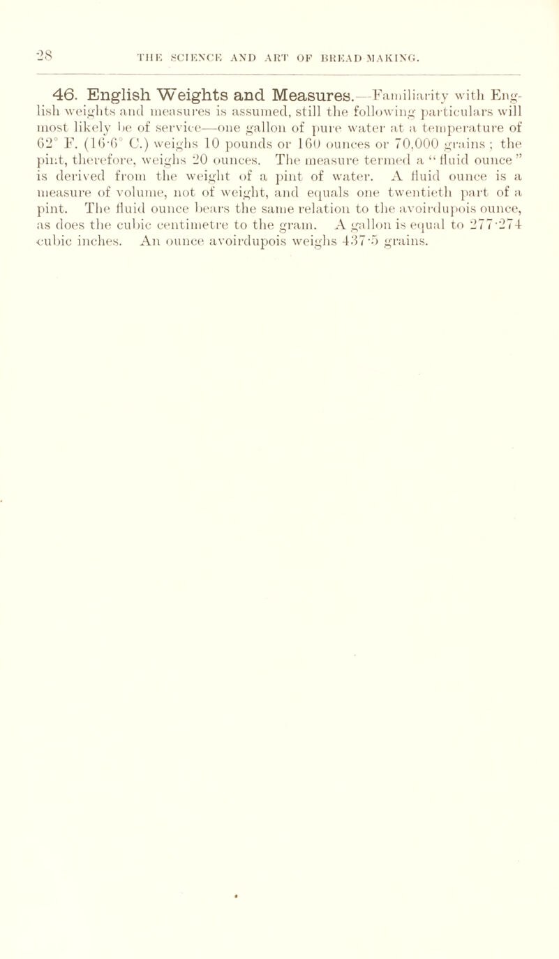 •2H 46. English Weights and Measures. Fivmiliai ity witli En^^- lisli weii^Iit.s and ineasures is as.sniiied, still the followino- particulars will most likely l)e of service—one ,gallon of pure water at a teinpei-ature of G‘2° F. (Ki-f)” C.) weighs 10 j)ounds or IGo ounces or 70,000 >rrain.s ; the j)int, therefore, weighs 20 ounces. The measure termed a “ thiid ounce” is derived from the weight of a pint of water. A lluid ounce is a measurf' of volume, not of weight, and ecpials one twentieth part of a pint. The fluid ounce heai's the same relation to the avoirdu]>ois ounce, as does the cubic centimetre to the gram. A gallon is etjual to 277'274 c-uhic inches. An ounce avoirdupois weighs 4.'57'.o grains.