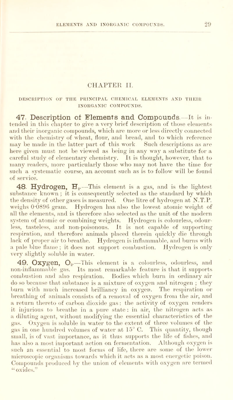 KLKMKNTS AM) IXOIUiAMC COM I’OUNI).S. •2!> CllAPTEli II. DKSCIUPTION OF TIIK PKIXCIPAL ClIEMtCAr. ELE.MKNTS AND TIIEIU IXOKGAMC CO.MPOUNDS. 47. Description of Elements and Compounds It Is in¬ tended in tliis eli;H)ter to <,dve a very brief description of tlio.se elements and their inorganic compounds, which are inon* or less dii'(*ctly connected with the chemistry of wheat, dour, and bread, and to which I'l'ference may be made in the latter part of this work .Such de-scrijitions as ari* here given must not b(‘ viewed as being in any way a substitute for a careful .stud}' of elementary chemistry. It is thought, however, that to many readers, more particularly tho.se who may not have the time for such a systematic course, an account such as is to follow will be found of service. 48- Hydrogen, Ha-—This element is a gas, and is the lightest sul)stance known ; it is consequently selected as tlie standard by which the density of other gases is measured. One litre of hydrogen at N.T.P. weighs 0‘08i)G gram. Hydi'ogen has also the lowest atomic w’eight of all the elements, and is therefore also selected as the unit of the modern system of atomic or combining weights. Hydrogen is colourless, odour¬ less, tasteless, and non-poisonous. It is not capable of supporting respiration, and therefore animals placed therein quickly die through lack of propel- air to lireathe. Hydrogen is iiiHammable, and burns with a pale blue tlame ; it does not support combustion. Hydrogen is only very slightly .solulile in water. 49. Oxygen, 0.2-—l ids element is a colourless, odourless, and non-intlammable gas. Its most remarkabh' feature is that it supports combustion and also resjiiration. bodies which lutrn in ordinary ait- do so because that substance is a mixture of oxygen and nitrogen ; they burn with much increased bi'illiancy in oxygen. The ri'sjiiration or breathing of animals consists of a removal of oxygen from the air, and a return thereto of carbmi dioxide gas; the activity of oxygen renders it injurious to breathe in a j)ure state: in air, the nitrogen acts as a diluting agent, without modifying the essential characteristics of the gas. Oxygen is soluble in water to the extent of three voluiiu-s of the gas in one hundri-d volumes of water at 15° C. This ([uantity, though small, is of vast inqiortance, as it thus supiiorts the life of tish(>s, and has also a most important action on fermentation. Although oxygen is such an essential to most forms of life, there are some of the lowi-r mici-oscopic organisms towards which it acts as a most em-rgetic poison. Compounds produced by th(‘ union of elements with oxygen are ternu-d “ oxides.”