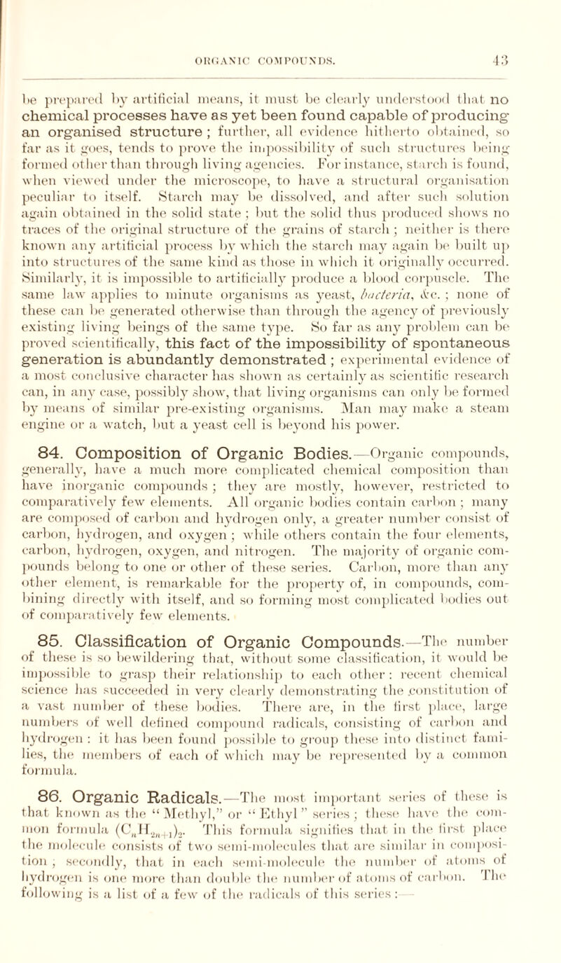 1)0 propaivd by artificial means, it must be cleai’ly undei'stood that no chemical processes have as yet been found capable of producing' an organised structure; further, all (‘vidence hitlieito <)l)taiued, so far as it goes, tends to prove tlii' impossibility of sucli structures beiiig formed otlu'r than througli living agencies. For instance, stai'ch is found, when viewed under the microscope', to have a structui'al organisation peculiar to itself. Starcli may be dissolved, and afte'r sucli solution again obtained in the solid state ; but tlie solid thus produced shows no traces of tlu* original structure of the grains of starch ; neither is there' known any artificial preicess by which the starch may again be' built up inte) structures of the same kinel as tlmse in v'hich it eiriginally ejccurred. Similarh', it is impossible to artiliciall}’ jiroeluce a bleieiel corjaiscle. The •same law ajiplies to minute eirganisms as yeast, bucteria, ctre-. ; none of these can be generateel otherwise than through the agenc}' eif previously e.xisting living be'ings of the same type. So far as any problem can be proveel scientifically, this fact of the impossibility of spontaneous generation is abundantly demonstrated ; experimental evidence of a most conclusive character has shown as certainly as scientific research can, in any case, possibly .show, that living organisms can only be formed by means of similar pre-existing oi'ganisms. ]\Ian may make' a steam engine or a watch, but a yeast cell is beyond his jiower. 84. Composition of Organic Bodies.—Organic comiiounds, generally, have a much more complicated chemical composition than have inorganic comjiounds ; they are mostly, however, n'stricted to comparatively few elements. All organic bodies contain carbon ; many are composed of carbon and hydrogen only, a greater number consist of carbon, hydrogen, and oxygen ; while others contain the four elements, cai'bon, hydrogen, o.xygen, and nitrogen. The majority of organic com- pfiunds belong to one or other of these series. Carbon, more than an}' other element, is ri'inarkalile for the projierty of, in compounds, com¬ bining directly with itself, and so forming most complicatc'd bodies out of comparatively few elements. 85. Classification of Organic Compounds. —Tlu' number of these is so bewildering that, without some classification, it would 1k' impossible to grasp theii' relationship to I'ach otlu'r : recent chemical science has succec'ded in very clearly demonstrating the .constitution of a vast number of these bodies. There ari', in the first place, large numbers of wi'll di'lined compound radicals, consisting of carbon and hydrogen : it has been found possible to group these into distinct fami¬ lies, th(* members of each of which may b(' represented by a common formula. 86. Organic Radicals.—The most imiiortant seric'S of tlu'Si' is that known as the “ IMethyl,” or “ hlthyl ” sc'ries ; these ha\'e the com¬ mon formula (t’,J 1.^,,.^,),^. 'I'liis formula signifies that in the tii'st jilaci* the molecule consists of two si'ini-molecules that ari^ similar in comjiosi- tion , secondly, that in each semi-molecule the numlx'r of atoms of hydrogi'ii is oiu' more than double tlu' number of atoms of carixm. J hc' following is a list of a few of the radicals of this series :