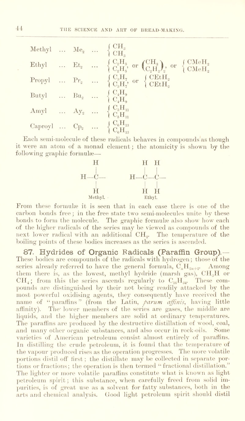 IMethyl . -Me^ .. ■ ] f C4I., t CJ4., Ethyl .. . Et, .. / C,dl, • 1 cyi,’ l^rop}-! . Pr., .. ■ ] f 0.1 Iv 1 0,44/ Butyl Bu.j \ C.H, ■ 1 0,14, Amyl • • • f C,H„ • 1 C,}4„ Caproyl .. . Cp,, .. J CJlu • 1 icjiJ.; ( CMoH, \ C.MeH, or CEtir, CEtH., EiiL-li seini-inolecule of these radicals beliaves in compounds'as tliongli it were an atom of a monad element; the atomicity is shown l)y the following gi-a})hic formuhe— H H-C- ir H—C H I -C- series already refm red to have tlie general formula, them thei't* is, as the lowest, methyl hydride (marsh gas), H 44 H ilctliyl. Ethyl. From these formula' it is seen that in each case there is one of the carbon bonds free; in the free state two semi-molecules unite by these bonds to form the molecule. The graphic formula' also show how each of the higher radicals of the series may be viewed as compounds of the next lower radical with an additional CH.„ The temperature of the boiling points of these bodies increases as the series is ascended. 87. Hydrides of Organic Kadicals (Paraffin Group).— Thesis bodies are comjiounds of the radicals with hydrogen; those of the Among Cll.H or Clf^; from this the series ascends rc'gularly to 'I'hese com¬ pounds are distinguished by their not being readily attackt'd by the most j)ow(‘rfid oxidising agi'iits, they conse([U('ntly havi' received the name of “jiarallins” (from the Latin, panofi ajjhiis, ha\ing little atlinity). The' lowi'r members of the series are gases, the middle are liquids, and the higher membi'is an* .solid at. ordinary temperatures. Th(' paratlins an' produced by the di'structive distillation of wood, coal, and many other oi'ganic sub.stances, and also occur in rock-oils. Some varieties of American jietroh'um consist almost ('iitii-elv of paratlins. In distilling tlu* ci'ude petroh'um, it. is found that tlu' t('mj)eratui'e of the vapour produced rises as th(^ o])C'ration progrt'sses. 'ria* moi'e volatile ])oi'tions distil oil' first; tlu^ distillat(' may bi' colh'ctc'd in s('paratt' por¬ tions or fractions; the. operation is then ternu'd “ fractional distillation.” 'rh(‘ lightei' or more volatile ])arallins constitute \\hat is known as light p(,'tt'oleum sjiirit; this substanca', w Ik'ii carefully fr('('d from solid im- )(urities, is of great us(', as a solvent for fatty sid)staiu'es, both in tlu' .iii'ts and chemic.'al analysis. (!ood light jx'troleum spirit should distil