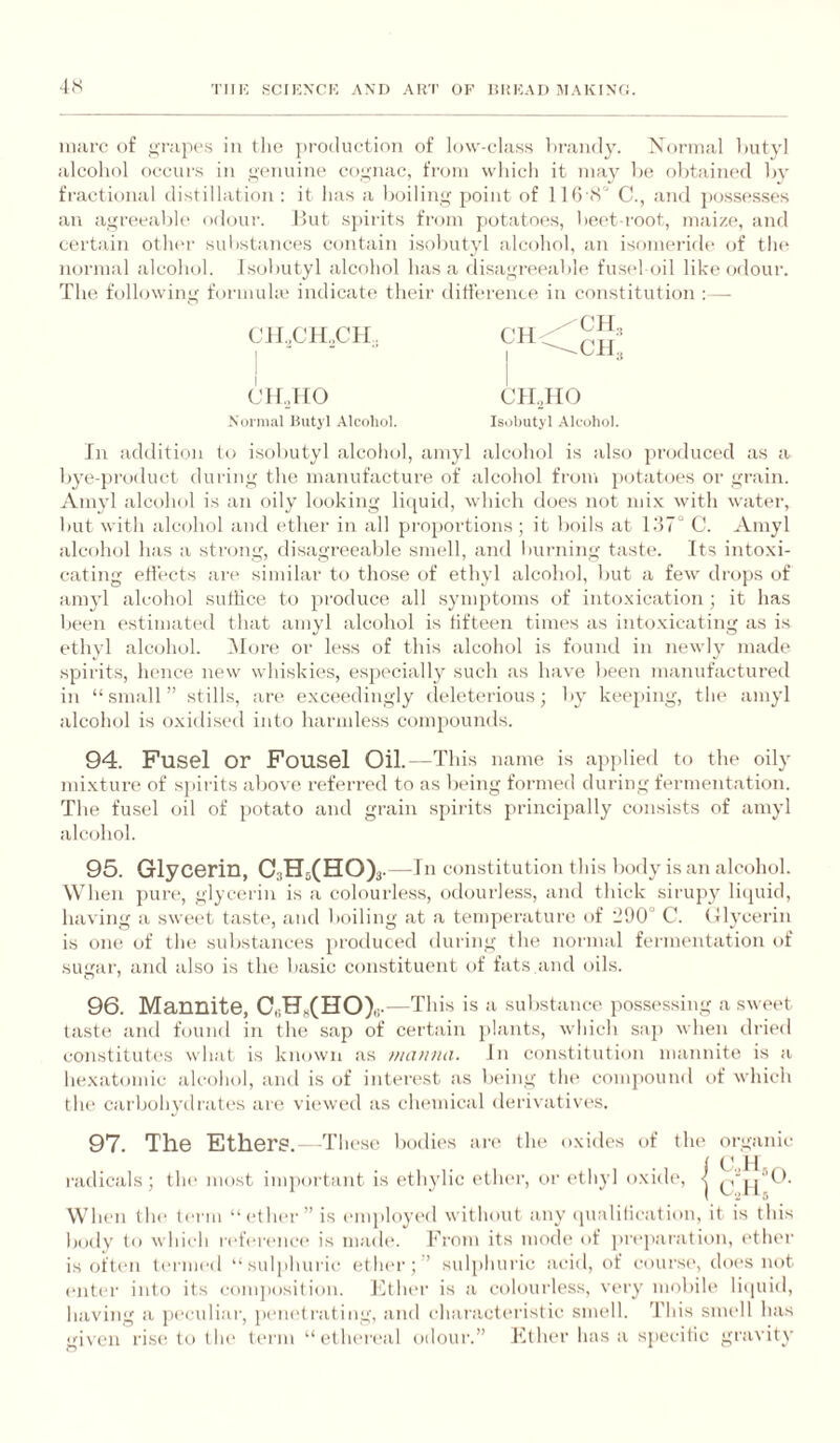 •l.S inarc of grapes in tlie }H’0(luetioii of low-class lirandy. Normal Imtyl alcohol occurs in gemiiue cognac, from wliicli it may he obtained hv fractional distillation : it has a boiling point of llti S' C., and posses.ses an agreeable odour. Hut sjiirits from potatoes, bei't root, maize, and certain other substances contain isobutyl alcohol, an isomei’ide of tlu‘ normal alcohol. Isobutyl alcohol has a disagreeable fu.seloil like odour. The folhnving formuhe indicate their ditl'erence in constitution : - CIIXTLCIL CH.,HO Normal Hutyl .Alcoliol. Ill additii.m to isobutyl alcohol, amyl alcohol is also produced as a bye-product during the manufacture of alcohol from potatoes or grain. Amyl alcohol is an oily looking li((uid, which docs not mix with water, but with alcohol and ether in all proportions; it boils at C. Amyl alcohol has a strong, flisagreeable smell, and burning taste. Its intoxi¬ cating eti'ects are similar to those of ethyl alcohol, but a few drops of annd alcohol suttice to produce all symptoms of intoxication ; it has been estimated that amyl alcohol is tifteen times as intoxicating as is ethyl alcohol. iVIore or less of this alcohol is found in newly made spirits, hence new whiskies, especially such as have been manufactured in “small” stills, are exceedingly deleterious; by keeping, tin* amyl alcohol is oxidised into harmless compounds. 94. Fusel or Fousel Oil.—This name is applied to the oily mi.xture of sjiirits abovci referred to as being formed during fermentation. The fusel oil of jiotato and grain spirits jirincijially consists of amyl alcohol. 95. Glycerin, 03H5(B[O)3. —In constitution this body is an alcohol. When jiure, glycerin is a colourless, odourless, and thick sirujyy liijuid, having a sweet taste, and boiling at a temperatui'O of llU0° C. tllycerin is one of the substances jiroduced during the normal fermentation of sugar, and also is the basic constituent of fats and oils. 96. Mannite, C,iH„(HO)„. •—This is a substance jiossessing a sweet taste and found in the saji of certain jilants, winch suji when dried constitutes wliat is known as manna. In constitution mannite is a liexatomic alcohol, and is of interest as b(>ing the comjiound of which the carboln’drati's are viewed as chemical derivative's. 97. The Ethers.—Tin ■se bodies are the oxides of the organic ( Co 11 I'adicals; the most imjiortant is ethylic etlu'r, eii'ethyl oxide', < Wlu'ii the tei'in “ ('ther ” is ('lujiloyi'd without any (puilification, it is this body to which r('f('r('nc(' is made'. From its mode' of jire'jiaratiem, ('ther is ofte'ii l('rm('d “suljihuric etlu'r;” sidjihuric acid, of e-ourse', elo('s not ('liter into its comjiosition. J'itlu'i’ is a colourless, very mobile liipiid, having a jieculiar, peiu'trating, and churacte'i'istic smell. 'I'lds snu'll has gi\cn rise to t lu' te'rm “ethi'n'al odour.” Ether has a sjiccitic gravity CH CH3 -CH., CH.,IIO Isiibutyl .\lcohol.