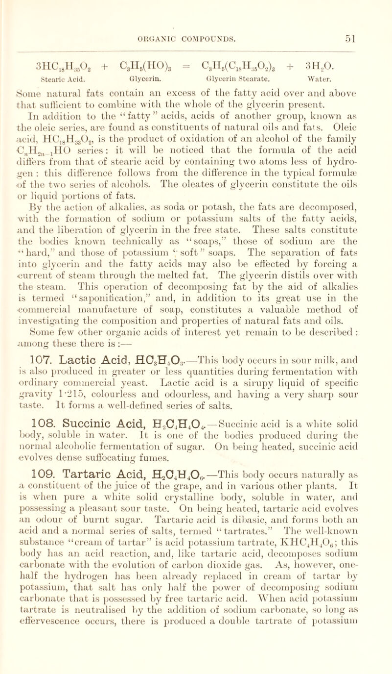 :mcj\.,,,0, + C3ii,(i[0)3 = cy 4(0,311,30.3)3 + 311,,0. stearic Acid. Glycerin. Glycerin Stearate. Water. .Soiiit' natural fats contain an excess of the fatty acid over and above that suilicient to combine with tlie wliole of the ylycerin present. In addition to the “fatty” iicids, acitls of anotlier ,yroup, known as the oleic series, are found as constituents of natural oils and fals. Oleic ticid, HtyHjjOj, is the product of oxidation of an alcohol of the family 0„Jl„,j jlIO series: it will be noticed that the formula of the acid differs from that t)f stearic acid by containing two atoms less of hydro¬ gen : this difference follows from the difference in the typical formula' ■of the two series of alcohols. The oleates of glycerin constitute the oils or licjuid ])ortions of fats. l>y the action of alkalies, as soda or potash, the fats are decomposed, with the formation of sodium or ])ota.ssium salts of the fatty acids, and the lilx'ration of glycerin in the free state. These salts constitute the bodies known technically as “soajjs,” those of sodium are the “hard,” and those of potassium “ soft ” soaps. The separation of fats into glycerin and the fatty acids may also be effected by forcing a current of steam through the melted fat. The glycerin distils over with the steam. This operation of decomposing fat by the aid of alkalies is termed “ sajionitication,” and, in addition to its great u.se in the ■commercial manufacture of soap, constitutes a valuable method of investigating the composition and properties of natural fats and oils. .Some few otlier organic acids of interest yet remain to be described : .jimong these there is :— 107. Lactic Acid, HO3H3O3. —This body occurs in sour ndlk, and is also produced in greater or less quantities during fermentation with ordinary commercial yeast. Lactic acid is a sirupy liquid of specific gravity LJlo, colourless and odourless, and having a very sharp soui' taste. It forms a well-detined series of .salts. 108. Succinic Acid, H.,04H404. — Succinic aciil is a white solid l)ody, soluble in water. It is one of the bodies produced during the noi'inal alcoholic fermentation of sugar. On being heated, succinic acid evolves dense suffocating fumes. 109. Tartaric Acid, H2O4U4OB. —This body occurs naturally as a constituent of the juice of the grape, and in vai-ious other plants. It is when ])ure a white solid crystalline body, soluble in water, and possessing a pleasant sour taste. On being heated, tartaric acid evolves an odour of burnt sugar. Tartaric acid is dibasic, and foi nis both an acid and a mjrmal series of salts, ternu'd “ tartratc'S.” d'he well-known substance “cream (jf tartar” is acid potassium tartrate, KIIC4H4O3; this body has an acid reaction, and, like tai taric acid, d('coiiq)o.ses sodium carbonate with the evolutiem of carbon dioxide gas. As, however, one- half the hydrogen has been already replaced in cream of tartar by potassium, that salt has only half the jmwer of decomposing .sodium carbonaU; that is jiossessed by free tartaric acid. W hen acid potassium tartrate is neutralised by the addition of sodium carbonate, so long as effervescence occurs, there is ju'oduced a tlouble tarti'ate of potassium