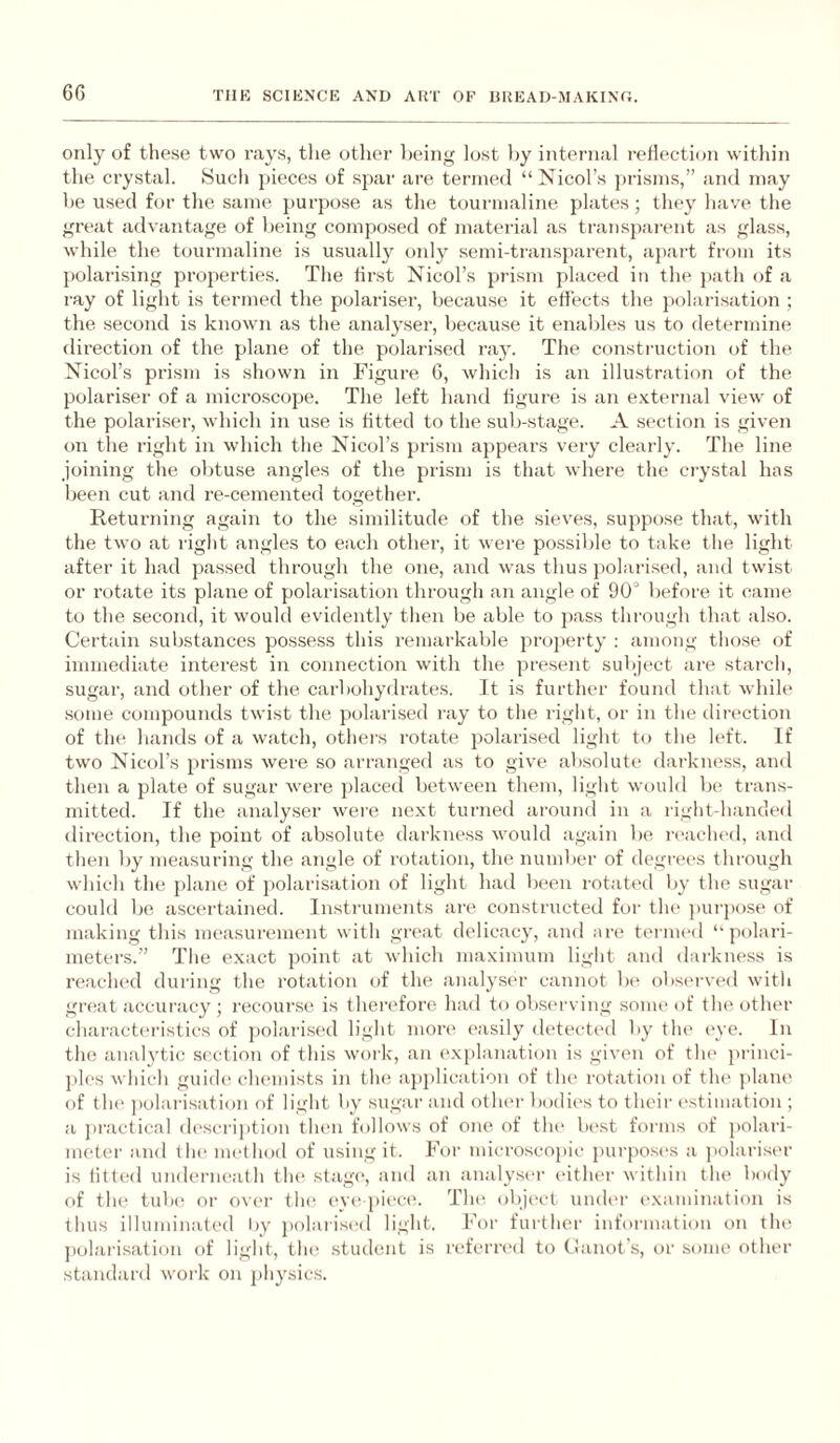 only of these two rays, tlie other heiiig lost by internal reflection witliin the crystal. Such pieces of spar are termed “Nicol’s prism.s,” and may be used for the same purpose as the tourmaline plates; they have the great advantage of Vjeing composed of material as transparent as glass, while the tourmaline is usually only semi-transparent, apart from its polarising properties. The first Nicol’s prism placed in the path of a ray of light is termed the polariser, because it effects the })olarisation ; the second is known as the analyser, because it enables us to determine direction of the plane of the polarised ray. The construction (jf the Nicol’s prism is shown in Figure, 6, which is an illustration of the polariser of a micro.scope. The left hand figure is an e-Kternal view of the polariser, which in use is fitted to the sub-stage. A section is given on the right in which the Nicol’s prism appears very clearly. The line joining the obtuse angles of the prism is that where the crystal has been cut and re-cemented together. Returning again to the similitude of the sieves, suppose that, wdth the two at right angles to each other, it wei’e possible to take the light after it had passed through the one, and was thus polarised, and twist or rotate its plane of polarisation through an angle of 90° before it came to the second, it would evidently then be able to pass through that also. Certain substances possess this remarkable projierty ; among those of immediate interest in connection with the present subject are starch, sugar, and other of the carbohydrates. It is further found that while some compounds twist the polarised i-ay to the right, or in the dii-ection of the hands of a watch, others rotate polarised light to the left. If two Nicol’s prisms were so arranged as to give absolute darkness, and then a plate of sugar were })laced between them, light would be trans¬ mitted. If the analyser were next turned around in a right-handed direction, the point of absolute darkness would again be i-eached, and then by measuring the angle of rotation, the number of degrees through which the jdane of polarisation of light had been rotated by the sugar could be ascertained. Instruments are constructed for tlu> purpose of making this measurement witli great delicacy, and are ternnal “ polari- meters.” The exact point at which maximum light and darkne.ss is reached during the rotation of the analyser cannot be observed with great accuracy ; recourse is therefore had to observing some of the other characteristics of polarised light more easily detech'd by tin' (we. In the analytic section of this work, an ex|)huiation is given of tin' princi- ])les which guide' chemists in the apj)licatiou of the rotation of the jdane of tin' jiolai-isation of light by sugar and other bodies to their ('stimation ; a jeractical description tln'ii follows of one of the Ix'st forms of polari- meter and tin' nu'thod of using it. For microscojeic pui-po.sc's a polariser is litted underneath tin' stage', anel an analy.se'r e'ither within the beeely of the' tube; or ove'i' the' e've'pie'ce'. Thee eebje'ct unele'r e'xaminatiem is thus illuminateel hy peelarise'el light. Feer further infeermation on the ])olarisatie»n eef light, the student is referre'el to (huiot’s, or senne other standard work on physics.