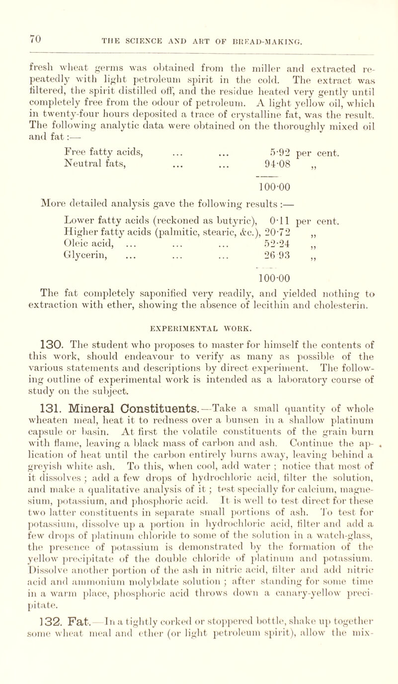 THE SCIENCE AND AliT OF lil!KAD-MAKINC, fresh wlieat .lierins was olitained from the miller and extracted re¬ peatedly with li^ht petroleum spirit in the cold. The extract was tiltered, tlie .spirit distilled off, and the residue heated very gently until completely free from the odour of petroleum. A light yellow oil, which in twenty-four hours deposited a trace of crystalline fat, was the result. The following analytic data were obtained on the thoroughly mixed oil and fat:— Free fatty acids, ... ... .5-92 per cent. Neutral fats, ... ... 94-08 ,, 100-00 More detailed analysis gave the following results :— Lower fatty acids (reckoned as butyric), 0-11 per cent. Higher fatty acids (palmitic, stearic, itc.), 20-72 ,, Oleic acid, ... ... ... .52-24 ,, Glycerin, ... ... ... 26 93 ,, 100-00 The fat completely saponified very readily, and yielded nothing to extraction with ether, showing the absence of lecithin and cholesterin. EXPERIMENTAL WORK. 130. The student who proposes to master for himself the contents of this work, should endeavour to verify as many as possible of the various statements and descriptions by direct experiment. The follow¬ ing outline of experimental work is intended as a laboi-atory course of study on the subject. 131. Mineral Constituents.—Take a small (piantity of whole wheaten meal, heat it to redness over a bunsen in a shallow platinum capsule or basin. At first the volatile constituents of the grain burn with ffaiiK', leaving a black mass of carbon and asli. Continue the ap- , lication of heat until the carbon entirely burns away, leaving behind a greyish white ash. To this, when cool, add watm- ; notice that most of it dissolves ; add a few drojis of hydrochloric acid, filter th(‘ solution, and make a (|ualitative analy.sis of it ; test specially for calcium, magne¬ sium, jiotassium, and phosphoric acid. It is well to test direct for these two latti-r constituents in separate small jiortions of ash. 'I'o test for potassium, dissolvi^ up a portion in hydrochloric acid, iiltm- and add a few drops of platinum chloi-ide to some of the solution in a watch-glass, the pi-es(‘nce of potassium is demonstrated by tlu' foi-mation of the yellow ju-ecipitate of tln^ double chloride of platinum and potassium. Dis.solve anothm- portion of the ash in nitric acid, filter and add nitric acid and ammonium molybdate solution ; aftiu- standing foi- sonu* tiuu' in a warm place, j)lmsj)hoi-ic acid thi'ows down a canary-yellow prc'ci- pitate. 132. Fat. In a t ightly corki-d or sto])pered bottle, shake up together .Some wheat meal and ethei- (or light peti-oh'um spirit), allow tlu- mix-