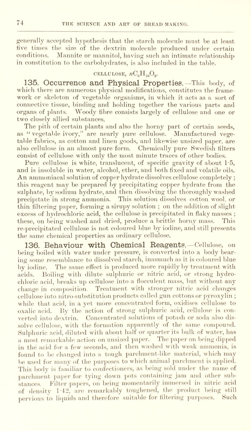 genonilly accepted hvjiotliesis tliat tlie starcli molecule must be at least five times the size of the dextrin moku-ule produced under certain conditions. iNFannite or mannitol, havin*' such an intimate relationshij) in constitution to the carbohydrates, is also included in the table. CELLULOSE, 135. Occurrence and Physical Properties.—This body, of which there are numerous physical modifications, constitutes the fi'ame- work or skeleton of vegetable organisms, in which it acts as a sort of connective tissue, binding and holding together the various parts and organs of jdants. Woody fibre consists largely of cellulose and one or two closely allied substances. The pith of certain ])lants and also the horny part of certain seeds, as “ veg(>table ivory,” are nearly pure cellulose. INIanufactured vege¬ table falirics, as cotton and linen goods, and likewise unsized paper, are also cellulose in an almost jjure form. Chemically pure 8we(lish filters consist of cellulose with only the most minute traces of other bodies. Pure cellulose is white, translucent, of specific gravity of about 1'5, and is insoluble in water, alcohol, ether, and both fixed and volatile oil.s. An ammoniacal solution of copper hydrate dissolves cellulose completely ; this reagent may be jtrepared by precipitating copper- Inxlrate from the sulphate, by sodium hydrate, and then dissolving the thoroughly washed precipitate in strong ammonia. This solution dissolves cotton wool, or thin filtering paper, forming a siru]>y solution ; on the addition of slight excess of hydrochloric acid, the cellulose is precipitated in flaky masses ; these, on being washed and dried, produce a brittle horny mass. This re-precij)itated cellulose is not colourial blue by iodine, and still presents the .same chemical properties as ordinary cellulose. 136. Behaviour with Chemical Reagents.—Cellulose, on being boiled with water under pre.ssure, is converted into a body bear¬ ing .some resemblance to dissolved starch, inasmuch as it is coloured blue by iodine. The same effect is ]iroduced mure rapid 1}'by treatment with acids. Poiling with dilute suljihuric or nitric acid, or .strong hydro¬ chloric acid, bri'aks up cellulose into a flocculent mass, but without any change in composition. Treatment with stronger nitric acid changes cellulose into nitro-substitution products called gun cottons or jyroxylin ; while that acid, in a yet more concentrated form, oxidises cellulose to oxalic acid. lly the action of strong sulphuric acid, cellulose is con¬ verted into (h'xtrin. Concentrati'd solutions of potash or soda also dis¬ solve cellulose, with tin* formation ajiiiarently of the same c-ompound. Sulphuric acid, diluted with aliout half or (piartm-its bulk of water, has a most remarkable action on unsized paixu-. dlu' jiaper on being dipjied in the acid for a few .seconds, and then wasluxl with weak ammonia, is found to be changed into a tough parclimmit-like matmial, which may be used for many of th(‘ purposes to which animal parchment is applied. This body is familiar to confectioners, as In'ing sold undm- the name of parchment jiaper for tying down j>ots containing jam and other sub¬ stance's. Kilter papers, on being momentarily immersed in nitric acid of density 112, are n'lnarkably toughened, the i>ro(luct being still pervious to liipiids and therc'fore suitable for liltering purposes. Such