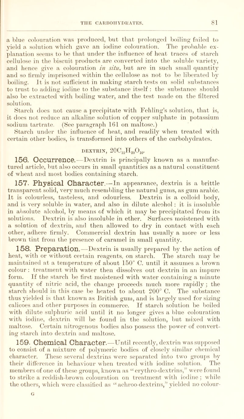 a blue colouration was jiroduced, but that |)rolon<i-e‘d boilin<f fuilcd to yield u solutit)n which sjfave an iodine colouration. The jirobabh* ex- jdanation seems to be that under tlu* iidliumce of lieat traces of starch eellulo.se in the biscuit products are converted into the soluble variety, and hence i^ive a colouration in situ, but are in such small quantity and so firmly imprisoned within the cellulo.se as not to be liberated by boiling. Jt is not sutiicient in making starch tests on solid substances to trust to adding iodine to the substance itself : the substance should also be extracted with boiling water, and the test made on the filtered solution. Starch does not cause a precipitate with Fehling’s solution, that is, it does not reduce an alkaline .solution of co])per sulphate in j)otassium sodium tartrate. (See paragraph 161 on maltose.) Starch under the influence of heat, and readily when treated with certain other bodies, is transformed into others of the cai'bohydrates. DEXTRIN, 20Ci.jr2oOio. 156. OcCUrrGnC©.- Di'xtrin is principally known as a manufac¬ tured article, but also occurs in small quantities as a natiu’al constituent of wheat and most bodies containing .starch. 157- Physical Character.—In appearance, dextrin is a brittle transjiarent solid, very much resembling the natural gums, as gum araliic. It is colourless, tasteless, and odourless. Dextrin is a colloid body, and is very soluble in water, and also in dilute alcohol : it is insoluble in aiisolute alcohol, by means of which it may be precipitated from its solutions. Dextrin is also insoluble in ether. .Surfaces moistened with a solution of dextrin, and then allow'ed to dry in contact with each other, adhere firmly. Commercial dextrin has usually a more or less brown tint from the presence of cai-amel in .small quantity. 158. Preparation.—Dextrin is usually prepared by the action of heat, with or without certain reagents, on .starch. The starch may be maintained at a tempei'ature of about 1.60° C. until it assumes a brown colour : treatment with water then dissolves out dextrin in an impure form. If the starch be first moistened with water containing a minute quantity of nitric acid, the change proceeds much more rapidly ; the starch should in this case be heated to about 200° C. The .substance thus yielded is that known as JJritish gum, and is largely used for sizing calicoes and other purj)Ose.s in commerce. If starch solution be l)oiled with dilute sulphuric acid until it no longer gives a blue colouration with iodine, dextrin will be found in the solution, but mixed with maltose. Certain nitrogenous bodies also po.ssess the power of convert¬ ing starch into de.xtiin and maltose;. 159. Chemical Character.—Until recently, dextrin was supposed to consist of a mixture of polymeric bodies of clo.sely similar chemical character. These; seveu'ed elexti-ins weu’e seqeanite'd into twee gieeeqis by their difl'e'rence in beduivioui’ when treatesl with ioeline* solutieeii. 'riie membei’s of eene ejf these groujes, known as “ erythi’o-elextrins,” we're* feeunel to sti'ike a re'deli.sh-brown cejloui'atiem on tre'atment with inelino ; while the othe-r.s, which were classified as “ iichroo-dextrins,” yieleleel no ceehnir- G