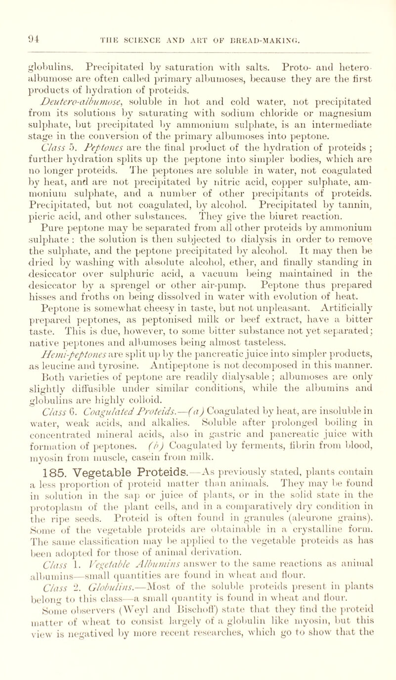 Till'; SCIKNCK AND AUT OF DUliAD-MAKlN*;. glubulins. Precipitated Ijy !?aturatioii with salts. Proto- and hetero- alljuiiu)se are often called primary .allainioses, because they are the first jtroducts of hydration of proteids. JJeutcro-ailutmose, soluble in hot and cold water, not precipitated from its solutions by satui'ating with sodium chloride or magnesium sulphate, but ]ireci})itated by ammonium sulphate, is an intermediate •stage in the conversion of the primary albumoses into pe})tone. C7nss 5. Peftones are the final product of the hydration of jiroteids ; further hydration splits up the peptone into simpler bodies, which are no longer 2'i’oteids. The jieptones are soluble in water, not coagulated by heat, anfl are not })reci])itated by nitric acid, cojij)^' sulphate, am¬ monium sulj)hate, and a number of other precijiitants of ^'I'oteids. Precipitated, but not coagulated, by alcohol. Precipitated by tannin, ])icric acid, ami othei' substances. They give the biuret reaction. Pure peijtone may be sei)arated from all other ju’oteids by ammonium sul2)hate : the solution is then subjected to dialysis in order to remove the sul2>hate, and the pejitone precij.iitated b}’ alcohol. It may then be <lried by washing with absolute alcohol, ether, and finally standing in tlesiccator over sulphuric acid, a vacuum being inaintained in the desiccator by a sjirengel or other air-pump. Pei>tone thus prepared hisses and froths on being dissolved in water with evolution of heat. Peptone is somewhat cheesy in taste, but not un2)leasant. Artificially prei)aretl j)ei)tones, as peptonised milk or beef extract, have a bitter taste. This is due, however, to some bitter substance not yet sej.arated; native i)ei)tones and alljunioses l)eing almost tasteless. JIemi-pepto}ies s})lit up l)y the pancreatic juice intr) simpler products, as leucine and tyrosine. xVntipeiitone is not deconpiosed in this manner. both vai'ieties of pej>tone are readily dialysable ; all)umoses are only slightly dillusilile umler similar conditions, while the albumins and globulins are highly colloid. Class G. Coagulated Proteids.—(a) Coagulated liy heat, are insoluble in water, weak acids, and alkalies. Soluble after j.irolonged boiling in concenti-ated mineral acids, also in gastric ami jianci-eatic juice with formation of jieptones. (o) Coagulated by ferments, lilirin from blood, myosin from muscle, caisein from milk. 185. Vegetable Proteids. As pn-viously stated, jdants cr)ntain a less propoi'tion of ju’oteid matter then animals. They may be found in solution in the saj) or juice of jdaiits, or in the solid .state in the protojilasm of the i)lant cells, and in a coiiniaratively dry condition in the rijie seeds. Proteid is often found in granules (ahuirone grains). Some of the, vegetable proteids are obtainable in a. crystalliTie form. 'I'lie .same classification may be a})])li(‘d to the vegetable jiroteids as has lieioi adojited for those of aidmal d(>rivation. Class 1. I'egetalde Alhumhis answer to the same reactions as animal albumins—small (piantiti(‘S are fomid in wheat and Hour. Class '2. Glohulins.—Most of the solulih' jirotiuds present in jilants belong to this clas.s-- a small (piantity is found in whe'at and tlour. Some oliserV(‘rs (W’eyl and liischoHj state that they tind the jiroteid matter of wheat to consist largely of a gloliulin like myosin, but this view is negatived by moie recamt r(‘searches, which go to show that the