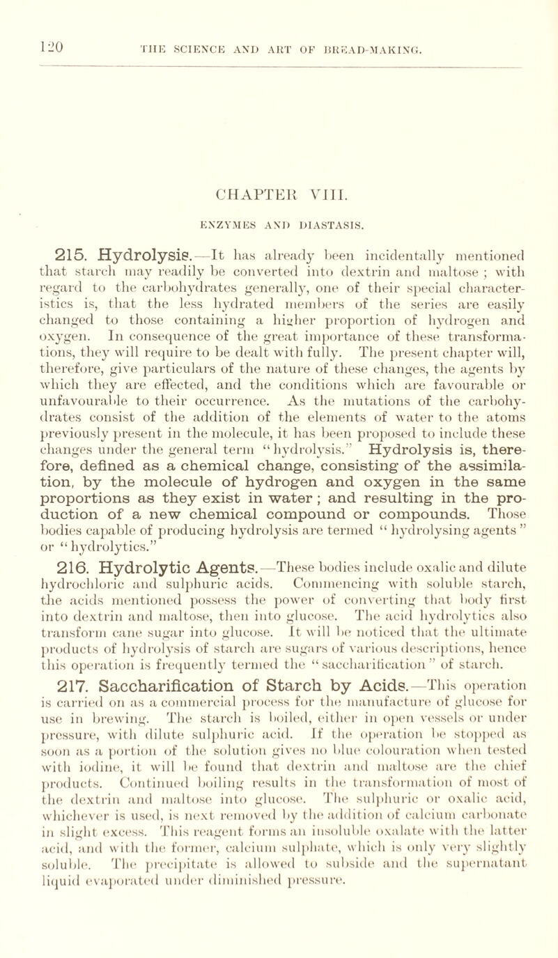 CHAPTER Vni. ENZYMES AND DIASTASIS. 215. Hydrolysis.—It lias already lieen incidentally mentioned that starch may ri'adily he converted into de.Ntrin .and maltose ; with regard to the carbohydrates generall}', one of their special character¬ istics is, that the less hydrated members of the series are easily changed to those containing a hi”her proportion of hydrogen and o.Nygen. In conseiptence of the great importance of these transforma¬ tions, they will require to be dealt with fully. The present chapter will, therefore, give jiarticulars of the nature of these change.s, the agents by which they are effected, and the conditions which are favourable or unfavour.able to their occurrence. As the mutations of the carbohy¬ drates consist of the addition of the elements of water to the atoms jireviously present in the molecule, it has been propo.sed to include the.se changes under the general term “hydrolysis.” Hydrolysis is, there¬ fore, defined as a chemical change, consisting of the assimila¬ tion, by the molecule of hydrogen and oxygen in the same proportions as they exist in water; and resulting in the pro¬ duction of a new chemical compound or compounds. Those bodies capable of producing hydrolysis are termed “ hydrolysing agents ” or “ hydrolytics.” 216. Hydrolytic Agents.—The.se luMlies include o.xalic and dilute hydrochloric and sulphuric acids. Commencing with soluble starch, tlie aciils mentioned jiosse.ss the jiower of converting that l)ody first into de.Ntrin and maltose, then into glucose. The acid hydrolytics also transform cane sugar into glucose. It will be noticed that tlu* ultimate products of hydrol3-sis of starch are sugars of various descriptions, hence this operation is frequently termed the “saccharification” of starch. 217. Saccharification of Starch by Acids.—This ojanation is carried on as a commercial procc'ss for the manufactun* of glucose for use in brewing. The starch is lioiled, either in open vi'ssels or under pressure, witli dilute sulphui-ic acid. If tlu' opiu'ation be stopj)ed as soon as a portion of tlu^ solution gives no l»lue colouration when tested with iodine, it will l)e found that dextrin and maltose ar(^ the chief j)roducts. Continued boiling r(“sults in the transformation of most of the dextrin and maltose into glucosic d'he suljihuric or oxalic aciil, whicheviT is used, is ne.xt removed liy the addition of calcium cai-bonate in slight excess, 'fins reagent forms an iusolubh' oxalate with the latter acid, and with tlu; former, calcium sulphate, which is only ntut slightly solubh*. 'I'lie preci])it.ate is allowed to subside and the supernatant liijuid evajiorated uiuh'r dimiinshed pressuna