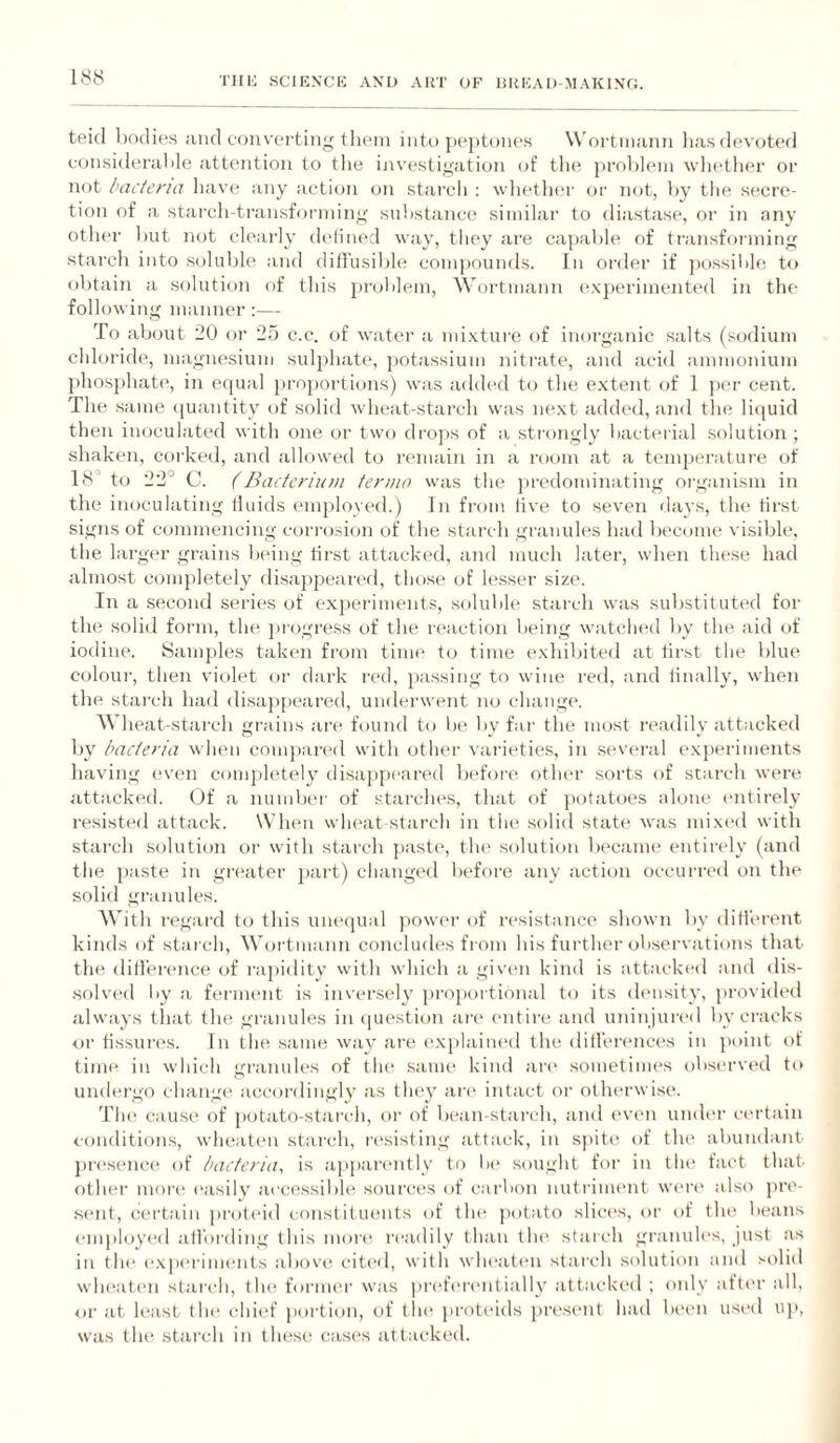 teid bodies and eoiiverting tliein into j)e)>toneH Woi'tinann liasflevoted considerable attention to the ijavestigation of tlie j)rol)leni wli(*ther or not bacteria have any action on starcli : wliether or not, by tiie secre¬ tion of a stai'ch-transforining substance similar to diastase, or iii any othtu- but not ch'arly dcdined way, tliey are capable of transforming starch into soluble and ditl'usible com])ounds. In order if possilile to obtain a solution of this problem, \V(jrtmann (*xp(>riinented in the following manner :— To about 20 or 25 c.c. of water a mixture of inorganic salts (sodium chloride, magnesium sulphate, ])otassium nitrate, and acid ammonium phosj)hate, in ecpial }iro])ortions) was added to the extent of 1 ])er cent. The same (piantity of solid wheat-starch was next added, and tin* litiuid then inoculated with one or two di'ojis of a strongly bacterial solution ; shaken, coi’ked, and allowed to remain in a room at a temperature of 18° to 22° C. (Bacterium termo was the jiredominating organism in the inoculating tlLiids employed.) In fi'om five to seven days, the tirst signs of commencing corrosion of the starch granules had bt'Coine visible, the larger grains Ixung tirst attacked, and much later, when these had almost completely flisajjpeanal, those of lesser size. In a second series of ex])eriments, soluble starch was suljstituted for the solid form, the progress of the reaction being watclu'd by the aid of iodine. Samples taken from time to time exhibited at tirst the blue colour, then violet or dark red, ]);issing to wine red, and linally, when the stjii'ch had <lisa})peared, underwent no change. A\dieat-starch grains are found to be by far the most readily attacked by bacteria when cnm])ared with other vai'ieties, in sevei’al e.xperiments having (!V(>n comphdely disappeared before otluu' sorts of starch were <ittiicked. (df a nund)er of starches, that of jiotatoes alone (mtirely resist(‘d attack. When wheat starch in the solid state was mixed with starch solution or with starch paste, the solution became entirely (and the paste in greater jiart) changed before any action occurred on the solid granules. With regard to this uiuapial power of resistance shown by dill’erent kinds of starch, Wortmann concludes from his fui’ther observations that the dillerence of rapidity with which a given kind is attacked and dis¬ solved liy ii fernumt is inversely })i'nportional to its density, jirovided always that tin; granules in (piestion are entire and uninjured by cracks or tissiu'i's. In the same way aia; (“.xj)lain(‘d the dill'enmca’s in jtoint of time in which gi'anules of tlu^ same kind ai'c sometimes observed to undei-go change accordingly as they ai'e intact or otherwise. Tlai causi“ of potato-starch, or of b(“an-starch, and even umU'r certain i-onditions, wheaten starch, l•(‘sisting attack, in sjutt' of tin* abundant pi’esenc(^ of bacteria, is apj)arent!y to be sought for in tlu' fact that- other moi'(‘ easily acccissibh* source's of cai'bon nutriment wei’(' also jerc- sc'iit, certain pi-oli'id constituents of tin* jeotato slice's, eir eef the; beans e'mploye'd allbrding this moree re'adily than the' starch granule's, just as in the' e'.xjie'rime'iits abeevee cite'el, witli whe'ate'ii starch seilutiem iinel seeliel wlmate'ii stiii’ch, tlie' feei-me'i' was lere'fe're'iitieilly attackeel ; emly eitte'r all, or at least the' chie'f portieeii, e)f the' prote'iels jere'se'iit hiiel be'e'ii use'el up, was the* starch in these case's attackeel.