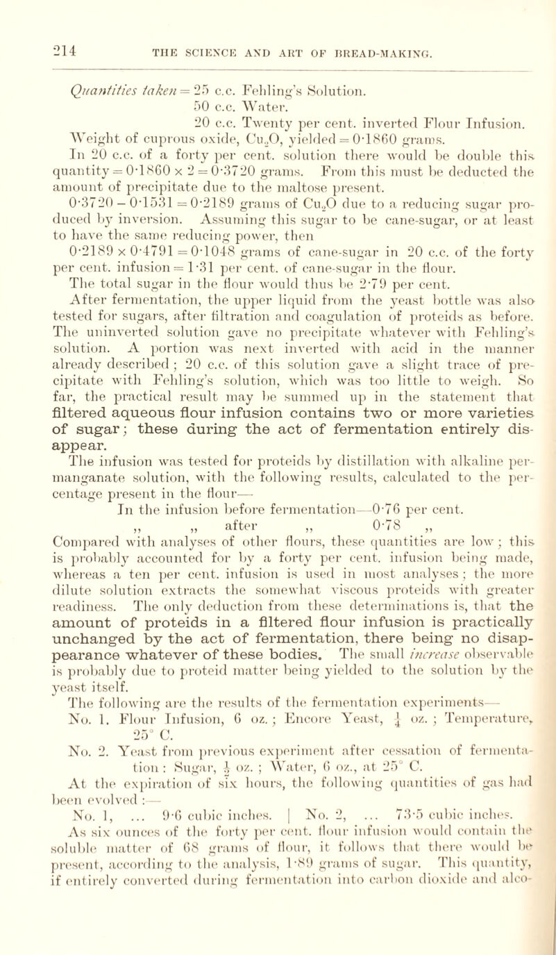 Quantities ta/;en = '2i> c.c. Fcliliiitf’s Solution. 50 c.c. 20 c.c. Twenty per cent, inverted Flour InfiLsion. AVei^dit of cuprous o.xide, Cu./), yielded = 0TS60 ^n-iuus. In 20 c.c. of a forty per cent, solution tliei'e would be. double this quantity = O’lSCO x 2 = 0‘.1720 grains. From this must be deducted the amount of precipitate due to the maltose present. 0’372O —0T531 =0'2189 grams of Cu._,0 due to a reducing sugar pro¬ duced by inversion. Assuming this sugar to be cane-sugar, or at least to have the same reducing power, then 0'2189 X 0’4791 =0‘1048 grams of cane-sugar in 20 c.c. of the forty per cent, infusion = 1-31 jier cent, of cane-sugar in the flour. The total sugar in the Hour would thus be 2'79 per cent. After fermentation, the ujiper liquid from the yeast bottle was also tested for sugars, after tiltration and coagulation of proteids as before. The uninverted solution gave no precipitate whatever with Fehling’s solution. A portion was next inverted with acid in the manner already described ; 20 c.c. of this solution gave a slight trace of pre¬ cipitate with Fehling’s solution, which was too little to weigh. So far, the practical result may be summed up in the statement that filtered aqueous flour infusion contains two or more varieties of sugar; these during the act of fermentation entirely dis¬ appear. The infusion was tested for proteids by distillation with alkaline per¬ manganate solution, with the following results, calculated to the per¬ centage present in the Hour— In the infusion befoie fermentation—0'76 per cent. ,, ,, aftei ,, 0^8,, Compared with analyses of other flours, these quantities are low ; this is lu'obably accounted foi- by a forty per cent, infusion bdng made, whereas a ten ])er c(‘nt. infusion is used in most analyses ; the mor(‘ dilute solution e.xtracts the somewhat viscous itroteids with greater readiness. The only deduction from these determinations is, that the amount of proteids in a filtered flour infusion is practically unchanged by the act of fermentation, there being no disap¬ pearance whatever of these bodies. The small increase observ.able is ])robably due to proteid matter being yielded to the solution by tlu* yeast itself. Tin; following ai’c the results of tin* f(>i-mentation exjieriments--- No. 1. Flour Infusion, G oz. ; Fncoie Yeast, ] oz. ; Temperature, 25“ C. No. 2. Y(‘ast from previous exju'riment after cessation of ft'rmenta- tion : Sugai’, ^ oz. ; AN’ater, G o/.., at 25° C. At the expii-ation of six hours, the following (juantities of gas ha<l been e\’olv(‘d ; No. 1, ... 9-G cubic inches. | No. 2, ... 73-5 cubic inclu's. As six ounc(‘S of tlu' forty per cent, flour infusion would contain the •soluble matter f)f G8 grams of flour, it follows that then' would be pn'sc'iit, according to t he analysis, I'8!) grams of sugar. I'his (piantity, if entirely conveit('il during fermentation into carbon dioxide and alco-