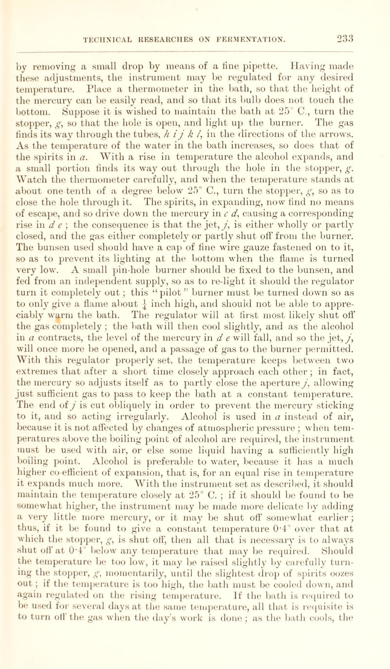 by renioviiyif a small drop by means of a tine pipette. I lavin^f mad*'. tlie.se adjustments, the instrument may be r('<fulated for any desired temjieratur*'. Place a thermometer in the bath, so that the hei^dit of the mercury can be easily read, and so that its bulb does not touch the bottom. Suppose it is wished to maintain the bath at 25° C., turn the stopper, so that the hole is open, and lif,dit uji the burner. The .i^as tinds its way throujjh the tubes, h ij k /, in the directions of the arrows. As the temperature of the water in the bath incrc^ases, .so does that of the spirits in a. With a rise in temperature the alcohol exjiands, and a small portion tinds its way out through the hole in the stopper, g. Watch the thermometer carefully, and when the temperature stands at about one tenth of a degret' below' 25° C., turn the stopper, g, so as to close the hole through it. The spirits, in e.xpanding, now tind no means of escajie, and so drive down the mercury in c d, causing a corresponding rise 'm d e ] the consetpience is that the jet,y, is either wholly or partly closed, and the gas either completely or partly shut off from the burner. The bunsen used should have a cap of tine wore gauze fastened on to it, .so as to prevent its lighting at the bottom when the tlame is turned very low. A small jtin-hole buimer should be tixed to the bunsen, and fed from an independent supply, so as to re-light it should the regulator turn it completely out; this “pilot” burner must be turned down so as to only give, a tlame about | inch high, and should not be able to appre¬ ciably warm the bath. The regulator will at tirst most likel}' shut off the gas completely ; the bath will then C(Jol slightly, and as the alcohol in a contracts, the level of the mercury in d e will fall, and so the jet, y, will once more be oj)ened, and a passage of gas to the burner p('rmitted. With this regulator properly set. the temperature keeps between two extremes that after a .shoi’t time clo.sely approach each other ; in fact, the mercury so adjusts itself as to pai'tly close the aperture j\ allowing just suthcient gas to pass to keep the bath at a constant temperature. The end of j is cut oblicjuely in order to prevent the mei'ciuy sticking to it, and so acting irregularly. Alcohol is us(*d in a instead of air, because it is not affected by changes of atmospheric })ressure ; when tem- pei'atures above the boiling point of alcohol are retjuired, the instrument )uust be u.sed with air, or else some liipiid having a sutliciently high boiling point. Alcohol is preferable to water, because it has a much higher co efficient (jf expansion, that i.s, for an ecpial rise in temperature it expands much more. With the instrument set as desci'ibi'd, it should maintain the temj)erature clo.sely at 25° C. ; if it should be found to be somewhat higher, the instrument may be made moi'c delicatii by adding a very little more mercuiy, or it may be shut oil' somewhat eaidier; thu.s, if it be found to give a constant temperature 0'4° over that at which the sto|)per, g, is shut oil', then all that is necessaiy is to always shut off at 0'4° lielow any b'mperature that may be re(juii'eil. Should the tempei-ature be too low, it may b** raisc'd slightly by carefully turn¬ ing the sto{)j)er, g, momentarily, until the slighti'st drop *)f spirits oozes out ; if the temperature is to*) high, the bath jnust be eooled down, and again regulated on the rising t*un])eratur(‘. If the bath is re([idred to be used for several days at the sam*; temjx'rature, all that is re([uisit(* is t(j turn oil the gas when th** day’s work is don**; as the bath cools, the