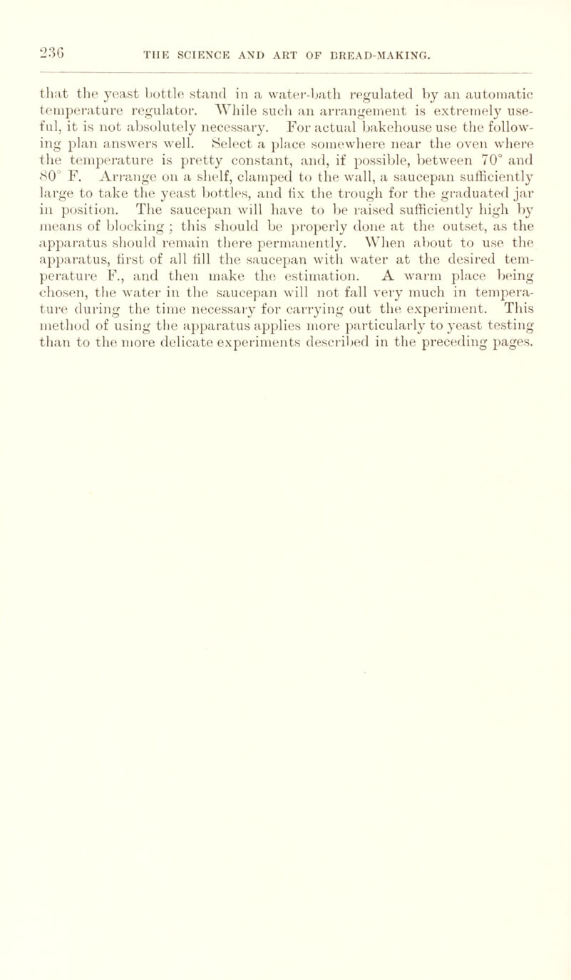 *_>:5G that tlu> yeast bottle stand in a water-hatli regulated by an automatic t(unpei-ature regulator. While such an arrangement is extremely use¬ ful, it is not ab.solutely neces.sary. For actual bakehouse use the follow¬ ing plan answers well. Select a place somewhere near the oven where the temperature is pretty constant, and, if possible, between 70° and S0° F. Arrange on a shelf, clamped to the wall, a saucepan sufficiently large to take the yeast bottles, and tix the trough for the graduated jar in position. The saucepan will have to be raised sufficiently high by means of blocking ; this should be properly done at the outset, as the ap])aratus should remain there permanently. When about to use the ap})aratus, first of all till the saucej)an with water at the desired tem¬ perature F., and then make the estimation. A warm place being chosen, the water in the saucej)an will not fall very much in tempera- tui'e during the time necessaiy for carrying out the exjieriment. This method of using the ai)paratus applies more particularly to yeast testing than to the more delicate experiments described in the preceding pages.