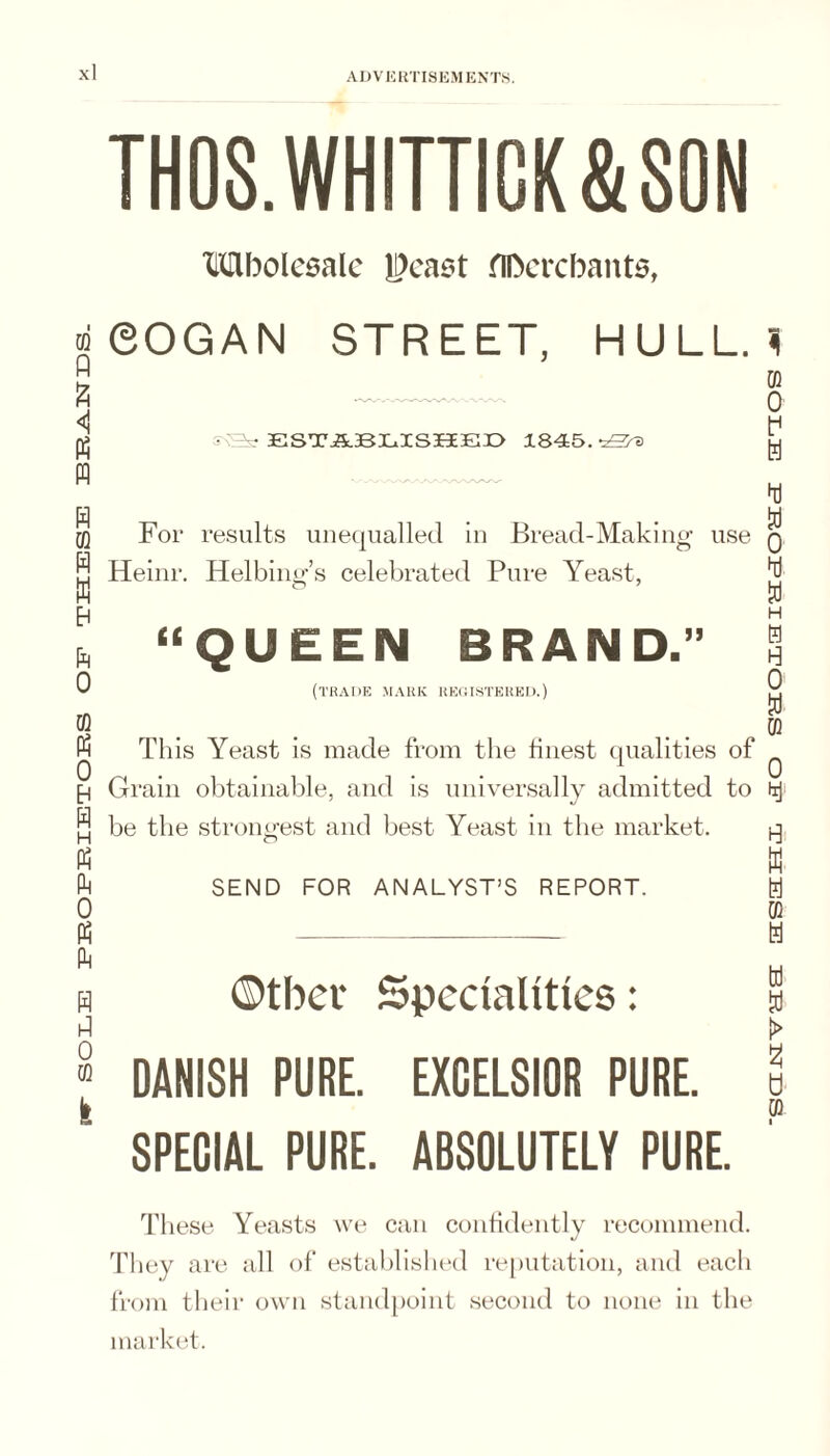 SOLE EEOEEIETOES OE THESE BEJ^HES- TH08.WHITTICK&S0N Mbolesalc ll)ca6t fiDcrcbants, eOGAN STREET, HULL. 1 ESTiLBLISHEEE 1845. For results unequalled In Bread-Making use Heinr. Helbing’s celebrated Pure Yeast, “QUEEN BRAND.” (trade mark reoistered.) This Yeast is made from the hnest qualities of Grain obtainable, and is universally admitted to be the strongest and best Yeast in the market. SEND FOR ANALYST’S REPORT. Otbcf Specialities: i DANISH PURE. EXCELSIOR PURE. SPECIAL PURE. ABSOLUTELY PURE. These Yeasts we can confidently recommend. They are all of established re[)utation, and each from their own standpoint second to none in the market. •sccjsr'vaia: aisaiHeL eo SHoaLaiHazoHca: anos
