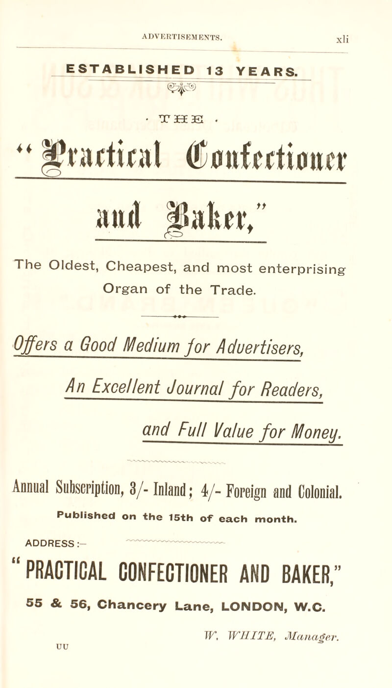 ESTABLISHED 13 YEARS. • T3E0E3e . ff Th© Oldsst, Ch6a.p6st, and most entGrprising Organ of the Trade. Offers a Good Medium for Advertisers, An Excellent Journal for Readers, and Full Value for Money, Annual Subscription, 3/- Inland; 4/- Foreign and Colonial. Published on the 15th of each month. ADDRESS “ PRACTICAL CONFECTIONER ANO BAKER,” 55 & 56, Chancery Lane, LONDON, W.C. uu TF, WHITE, Manager.