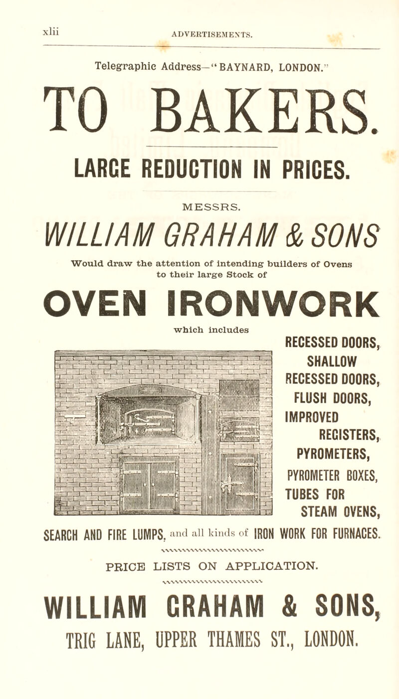 ADVKRTISEMEXTS. Telegraphic Address—“ BAYNARD, LONDON,” TO BAKERS. LARGE REDUCTION IN PRICES. MESSRS. WILLIAM GRAHAM & SONS Would draw the attention of intending builders of Ovens to their large Stock of OVEN IRONWORK which includes RECESSED DOORS, SHALLOW RECESSED DOORS, FLUSH DOORS, IMPROVED RECISTERS, PYROMETERS, PYROMETER BOXES, TUBES FOR STEAM OVENS, SEARCH AND FIRE LUMPS, IRON WORK FOR FURNACES. PRICE LISTS ON APPLICATION. WILLIAM CRAHAM & SONS, TRIG LANE, UPPER THAMES ST., LONDON.