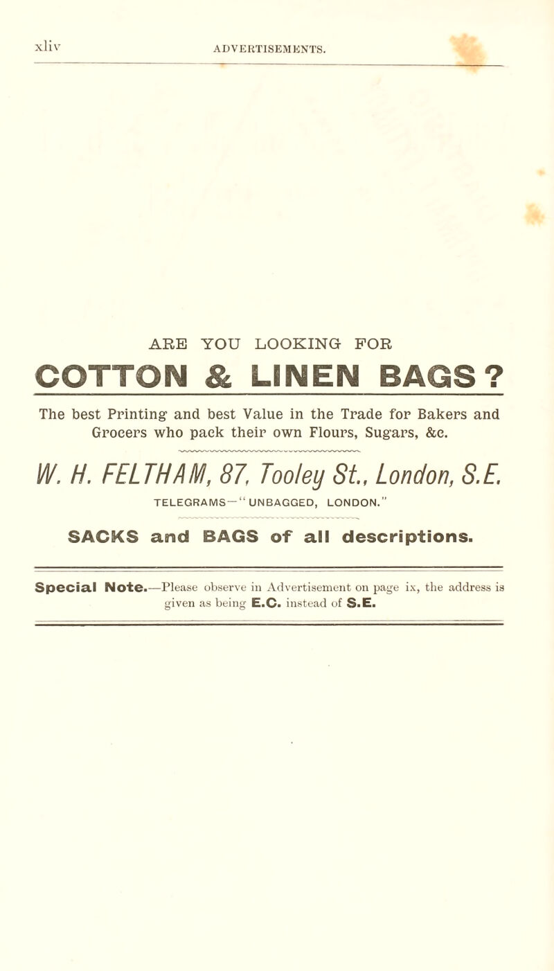 xHv ARE YOU LOOKING FOR COTTON & LINEN BAGS? The best Printing and best Value in the Trade for Bakers and Grocers who pack their own Flours, Sugars, &e. I/V. H. FELTHAM, 87, Tooley St, London, S.E. TELEGRAMS —“ UNBAGGED, LONDON.” SACKS and BAGS of all descriptions. Special Note.—Please observe in Advertisement on page i-v, the address ia given as being E.C. instead of S.E.