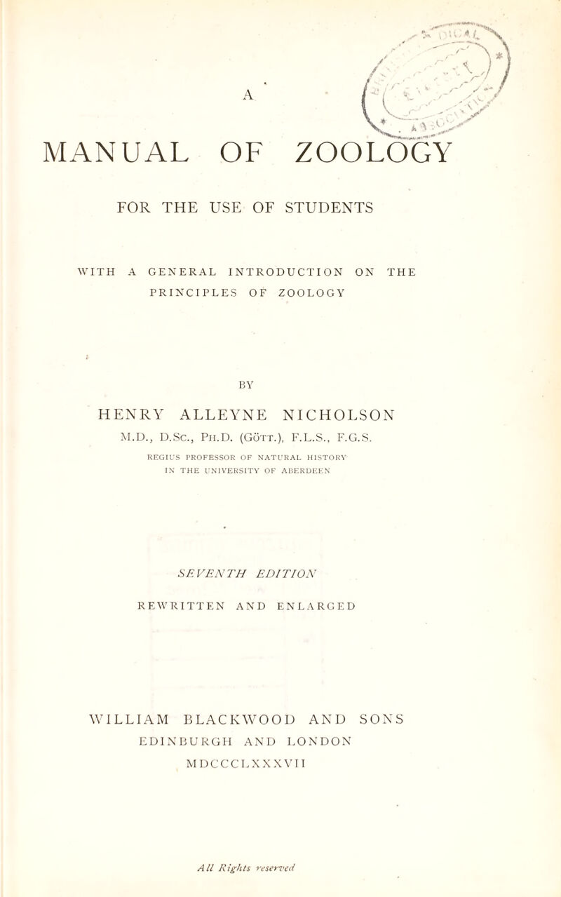 A MANUAL OF ZOOLOGY FOR THE USE OF STUDENTS WITH A GENERAL INTRODUCTION ON THE PRINCIPLES OF ZOOLOGY BY HENRY ALLEYNE NICHOLSON M.D., D.Sc., Ph.D. (Gott.), F.L.S., F.G.S. REGIUS PROFESSOR OF NATURAL HISTORY IN THE UNIVERSITY OF ABERDEEN SEVENTH EDITION REWRITTEN AND ENLARGED WILLIAM BLACKWOOD AND SONS EDINBURGH AND LONDON MDCCCLXXXVII All Rights reserved