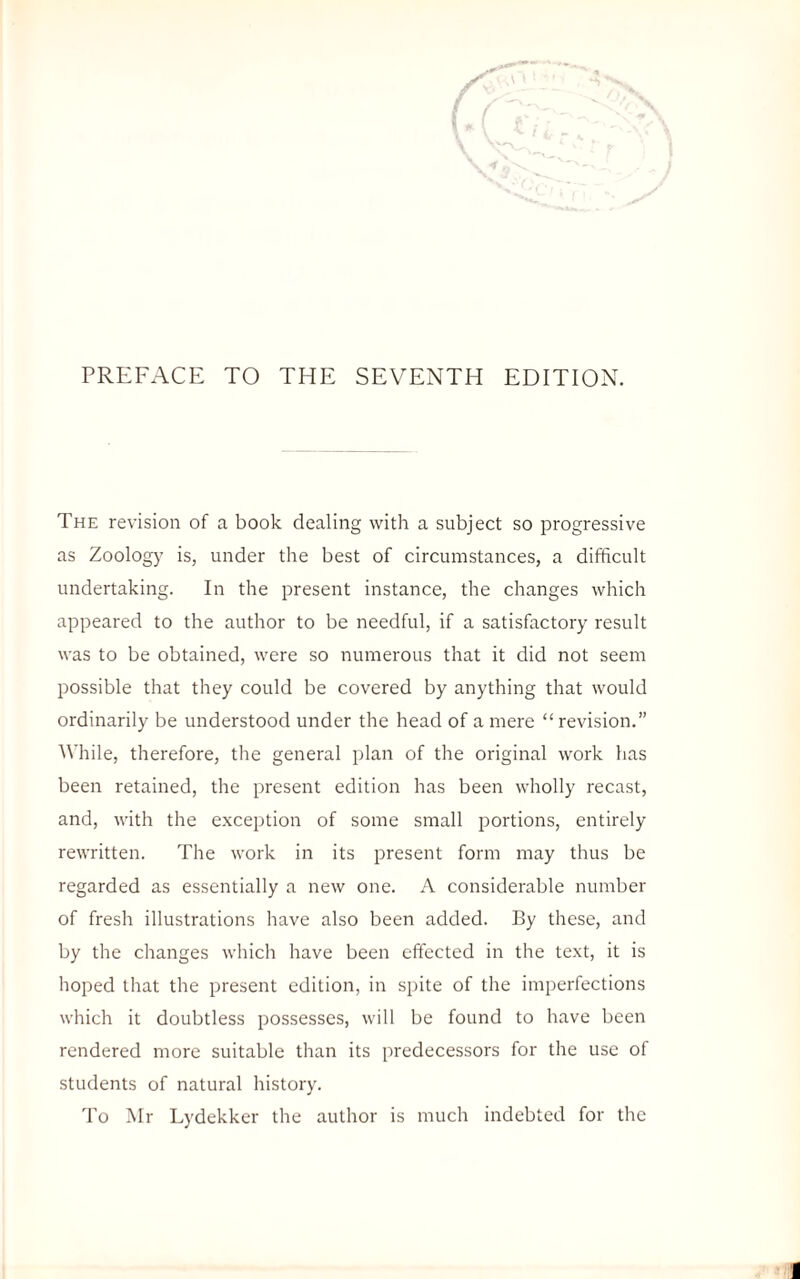 PREFACE TO THE SEVENTH EDITION. The revision of a book dealing with a subject so progressive as Zoology is, under the best of circumstances, a difficult undertaking. In the present instance, the changes which appeared to the author to be needful, if a satisfactory result was to be obtained, were so numerous that it did not seem possible that they could be covered by anything that would ordinarily be understood under the head of a mere “ revision.” While, therefore, the general plan of the original work has been retained, the present edition has been wholly recast, and, with the exception of some small portions, entirely rewritten. The work in its present form may thus be regarded as essentially a new one. A considerable number of fresh illustrations have also been added. By these, and by the changes which have been effected in the text, it is hoped that the present edition, in spite of the imperfections which it doubtless possesses, will be found to have been rendered more suitable than its predecessors for the use of students of natural history. To Mr Lydekker the author is much indebted for the