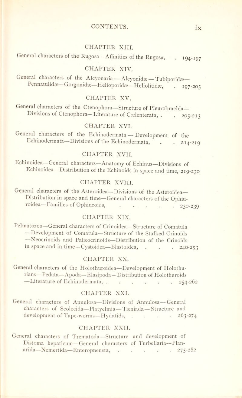 IX CHAPTER XIII. General characters of the Rugosa—Affinities of the Rugosa, CHAPTER XIV. Geneial chaiacteis of the Alcyonaria — Alcyonidm— Tubiporida?— Pennatulidm—Gorgonidm—Helioporidae—Heliolitidte, . 197-205 CHAPTER XV. General characters of the Ctenophora—Structure of Pleurobrachia— Divisions of Ctenophora—Literature of Coelenterata, . . 205 CHAPTER XVI. General characters of the Echinodermata — Development of the Echinodermata—Divisions of the Echinodermata, . .214 CHAPTER XVII. Echinoidea—General characters—Anatomy of Echinus—Divisions of Echinoidea Distribution of the Echinoids in space and time, 219-230 CHAPTER XVIII. General characters of the Asteroidea—Divisions of the Asteroidea— Distribution in space and time—General characters of the Ophiu- roidea—Families of Ophiuroids,.230-239 CHAPTER XIX. Pelmatozoa—General characters of Crinoidea—Structure of Comatula —Development of Comatula—Structure of the Stalked Crinoids —Neocrinoids and Palceocrinoids—Distribution of the Crinoids in space and in time—Cystoidea—Blastoidea, . . . 240-253 CHAPTER XX. General characters of the Holothuroidea—Development of Holothu- rians—Pedata—Apoda—Elasipoda — Distribution of Holothuroids —Literature of Echinodermata, ...... 254-262 CHAPTER XXL General characters of Annulosa—Divisions of Annulosa — General characters of Scolecida—Platyelmia—Treniada—Structure and development of Tape-worms—Hydatids, .... 263-274 CHAPTER XXII. General characters of Trematoda—Structure and development of Distoma hepaticum—General characters of Turbellaria—Plan- arida—Nemertida—Enteropneusta, ..... 275-2S2