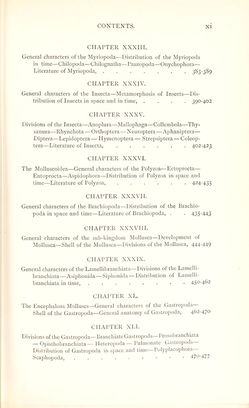 CHAPTER XXXIII. General characters of the Myriopoda—Distribution of the Myriopods in time—Chilopoda—Chilognatha—Pauropoda—Onychophora— Literature of Myriopoda, ....... 383-3S9 CHAPTER XXXIV. General characters of the Insecta—Metamorphosis of Insects—Dis¬ tribution of Insects in space and in time, .... 390-402 CHAPTER XXXV. Divisions of the Insecta—Anoplura—Mallophaga—Collembola—Thy- sanura—Rhynchota—Orthoptera—Neuroptera—Aphaniptera— Diptera—Lepidoptera — Hymenoptera — Strepsiptera — Coleop- tera—Literature of Insecta, ...... 402-423 CHAPTER XXXVI. The Molluscoidea—General characters of the Polyzoa—Ectoprocta— Entoprocta—Aspidophora—Distribution of Polyzoa in space and time—Literature of Polyzoa, ...... 424-435 CHAPTER XXXVII. General characters of the Brachiopoda—Distribution of the Brachio- poda in space and time—Literature of Brachiopoda, . . 435-443 CHAPTER XXXVIII. General characters of the sub-kingdom Mollusca—Development of Mollusca—Shell of the Mollusca—Divisions of the Mollusca, 444-449 CHAPTER XXXIX. General characters of the Lamellibranchiata—Divisions of the Lamelli- branchiata—-Asiphonida—Siphonida—Distribution of Lamelli¬ branchiata in time, 45°'462 CHAPTER XL. The Encephalous Molluscs—General characters of the Gastropoda Shell of the Gastropoda—General anatomy of Gastropoda, 462-470 CHAPTER XLI. Divisions of the Gastropoda—Branchiate Gastropods—Prosobranchiata — Opisthobranchiata — lleteropoda — Pulmonate Gastiopods Distribution of Gastropoda in space and time—Polyplacophora Scaphopoda, 47°‘477