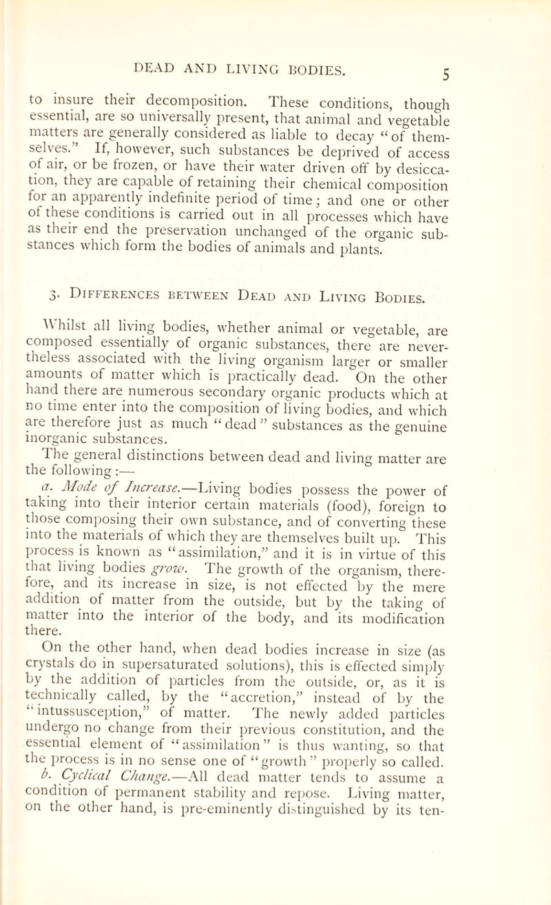 DEAD AND LIVING BODIES. to insure their decomposition. I hese conditions, though essential, are so universally present, that animal and vegetable matters are generally considered as liable to decay “ of them- sel\es. If, however, such substances be deprived of access of air, or be fiozen, or have their water driven oft by desicca¬ tion, they are capable of retaining their chemical composition toi an apparently indefinite period of time \ and one or other ot these conditions is carried out in all processes which have as their end the preservation unchanged of the organic sub¬ stances which form the bodies of animals and plants. 3- Differences between Dead and Living Bodies. Whilst all living bodies, whether animal or vegetable, are composed essentially of organic substances, there are never¬ theless associated with the living organism larger or smaller amounts of matter which is practically dead. On the other hand there are numerous secondary organic products which at no time enter into the composition of living bodies, and which are therefore just as much “dead” substances as the genuine inorganic substances. 1 he general distinctions between dead and living matter are the following:— a. Mode of Increase.—Living bodies possess the power of taking into their interior certain materials (food), foreign to those composing their own substance, and of converting these into the materials of which they are themselves built up. This process is known as “assimilation,” and it is in virtue of this that living bodies grow. The growth of the organism, there¬ fore, and its increase in size, is not effected by the mere addition of matter from the outside, but by the taking of matter into the interior of the body, and its modification there. On the other hand, when dead bodies increase in size (as crystals do in supersaturated solutions), this is effected simply by the addition of particles from the outside, or, as it is technically called, by the “accretion,” instead of by the “ intussusception,” of matter. The newly added particles undergo no change from their previous constitution, and the essential element of “assimilation” is thus wanting, so that the process is in no sense one of “growth” properly so called. b. Cyclical Cl/ange.—All dead matter tends to assume a condition of permanent stability and repose. Living matter, on the other hand, is pre-eminently distinguished by its ten-