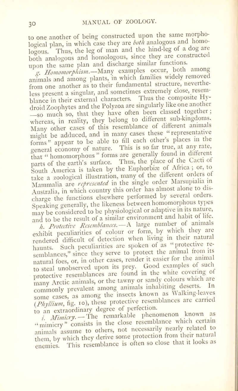 to one another of being constructed upon the same morpho¬ logical plan, in which case they are both analogous and homo¬ logous. Thus, the leg of man and the hind-leg of a dog are both analogous and homologous, since they are constructed upon the same plan and discharge similar functions. <r Homomorphism.— Many examples occur, both among animals and among plants, in which families widely removed from one another as to their fundamental structure, neverthe¬ less present a singular, and sometimes extremely close, resem¬ blance in their external characters. Thus the composite Hy- droid Zoophytes and the Polyzoa are singularly like one another —so much so, that they have often been classed together; whereas, in reality, they belong to different sub-kingdoms. Many other cases of this resemblance of different animals might be adduced, and in many cases these “ representative forms ” appear to be able to fill each other’s places in the general economy of nature. This is so far true, at any rate, that “ homomorphous ” forms are generally found in different parts of the earth’s surface. Thus, the place of the Lacti ot South America is taken by the Euphorbiie of Africa ; or, to take a zoological illustration, many of the different orders ol Mammalia are represented in the single order Marsupialia m Australia, in which country this order has almost alone to dis¬ charge the functions elsewhere performed by several oideis. Speaking generally, the likeness between homomorphous types may be considered to be physiological or adaptive in its nature, and to be the result of a similar environment and habit ot lite. h. Protective Resemblances. — A large number ot animals exhibit peculiarities of colour or form, by which they are rendered difficult of detection when living in their natural haunts. Such peculiarities are spoken ot as “protective re¬ semblances,” since they serve to protect the animal from its natural foes, or, in other cases, render it easier for the animal to steal unobserved upon its prey. Good examples of such protective resemblances are found in the white covenng ot many Arctic animals, or the tawny or sandy colours which are commonly prevalent among animals inhabiting deserts. In some cases, as among the insects known as Walking-leaves (Phyllium fig. io), these protective resemblances aie carrier to an extraordinary degree of perfection. : Mimicry. — The remarkable phenomenon known as “ mimicry ” consists in the close resemblance which certain animals assume to others, not necessarily nearly related to them by which they derive some protection from their natum enemies. This resemblance is often so close that it looks as
