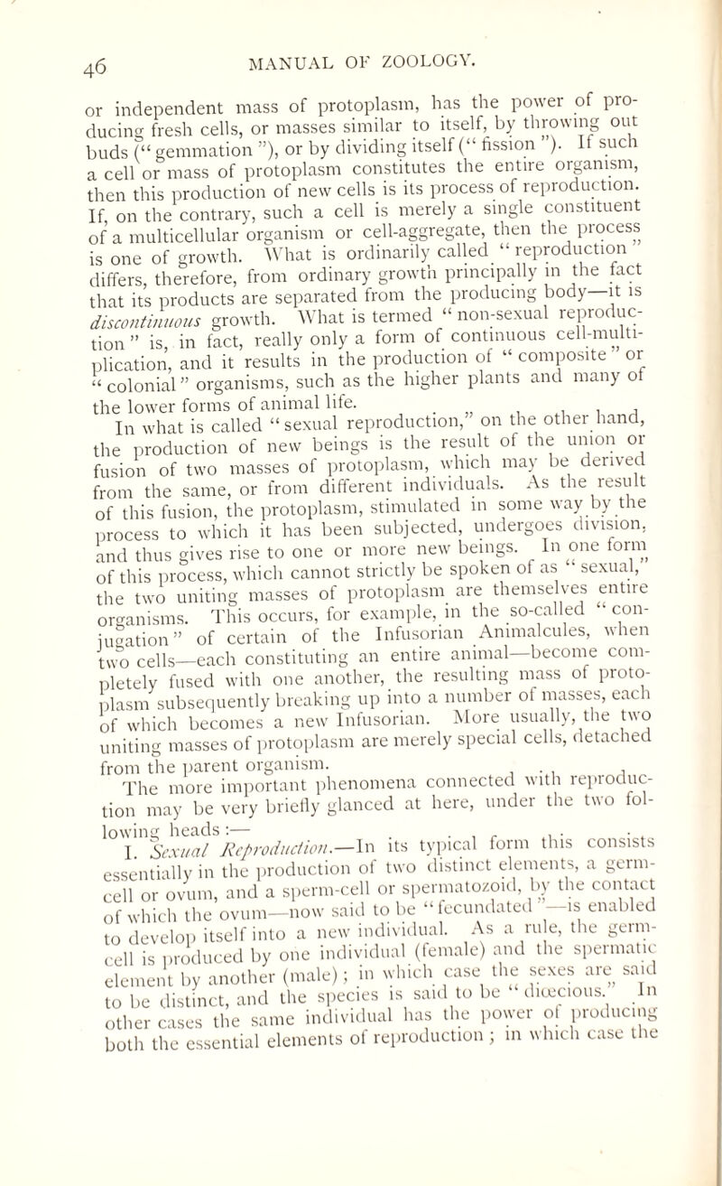 or independent mass of protoplasm, has the power of pro¬ ducing fresh cells, or masses similar to itself, by throwing out buds (“ gemmation ”), or by dividing itself (“ fission ). If such a cell or mass of protoplasm constitutes the entire organism, then this production of new cells is its process of reproduction. If on the contrary, such a cell is merely a single constituent of a multicellular organism or cell-aggregate, then the process is one of growth. What is ordinarily called “ reproduction differs, therefore, from ordinary growth principally in the fact that its products are separated from the producing body it is discontinuous growth. What is termed “ non-sexual reproduc¬ tion ” is in fact, really only a form of continuous cell-multi¬ plication, and it results in the production of “ composite or “colonial” organisms, such as the higher plants and many of the lower forms of animal life. . . , , In what is called “sexual reproduction, on the other hand, the production of new beings is the result of the union or fusion of two masses of protoplasm, which may be derived from the same, or from different individuals. As the result of this fusion, the protoplasm, stimulated in some way by the process to which it has been subjected, undergoes division, and thus gives rise to one or more new beings. In one form of this process, which cannot strictly be spoken ot as sexual, the two uniting masses of protoplasm are themselv es entire organisms. This occurs, for example, in the so-called • con- iugation” of certain of the Infusorian Animalcules, when t\vo cells—each constituting an entire animal become com¬ pletely fused with one another, the resulting mass of proto¬ plasm subsequently breaking up into a number of masses, each of which becomes a new Infusorian. More usually, the two uniting masses of protoplasm are merely special cells, detached from the parent organism. The more important phenomena connected with reproduc¬ tion may be very briefly glanced at here, under the two fol¬ lowing heads:— . . , . . . • . I Sexual Reproduction.—In its typical form this consists essentially in the production of two distinct elements, a germ¬ cell or ovum, and a sperm-cell or spermatozoid, by the contact of which the ovum—now said to be “fecundated is enabled to develop itself into a new individual. As a ru e, the germ¬ cell is produced by one individual (female) and the speimatic element by another (male); in which case the sexes are said to be distinct, and the species is said to be dioecious, other cases the same individual has the power of producing both the essential elements of reproduction ; in which case the