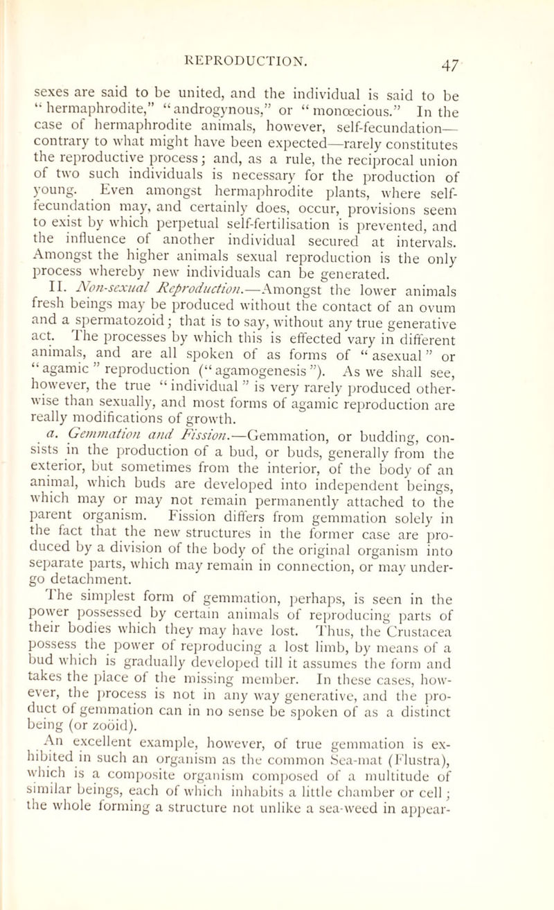 sexes are said to be united, and the individual is said to be “hermaphrodite,” “androgynous,” or “monoecious.” In the case of hermaphrodite animals, however, self-fecundation— contrary to what might have been expected—rarely constitutes the reproductive process; and, as a rule, the reciprocal union of two such individuals is necessary for the production of young. Even amongst hermaphrodite plants, where self- fecundation may, and certainly does, occur, provisions seem to exist by which perpetual self-fertilisation is prevented, and the influence of another individual secured at intervals. Amongst the higher animals sexual reproduction is the only process whereby new individuals can be generated. II. Non-sexual Reproduction.—Amongst the lower animals fresh beings may be produced without the contact of an ovum and a spermatozoid; that is to say, without any true generative act. The processes by which this is effected vary in different animals, and are all spoken of as forms of “ asexual ” or “ agamic ” reproduction (“ agamogenesis ”). As we shall see, however, the true “ individual ” is very rarely produced other¬ wise than sexually, and most forms of agamic reproduction are really modifications of growth. a. Gemmation and Fission.—Gemmation, or budding, con¬ sists in the production of a bud, or buds, generally from the exterior, but sometimes from the interior, of the body of an animal, which buds are developed into independent beings, which may or may not remain permanently attached to the parent organism. Fission differs from gemmation solely in the fact that the new structures in the former case are pro¬ duced by a division of the body of the original organism into separate parts, which may remain in connection, or may under¬ go detachment. 1 he simplest form of gemmation, perhaps, is seen in the power possessed by certain animals of reproducing parts of their bodies which they may have lost. Thus, the Crustacea possess the power of reproducing a lost limb, by means of a bud which is gradually developed till it assumes the form and takes the place of tire missing member. In these cases, how¬ ever, the process is not in any way generative, and the pro¬ duct of gemmation can in no sense be spoken of as a distinct being (or zooid). An excellent example, however, of true gemmation is ex¬ hibited in such an organism as the common Sea-mat (Flustra), which is a composite organism composed of a multitude of similar beings, each of which inhabits a little chamber or cell; the whole forming a structure not unlike a sea-weed in appear-