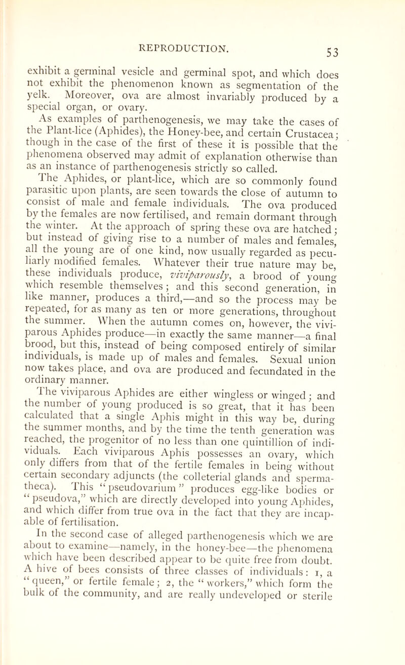 exhibit a germinal vesicle and germinal spot, and which does not exhibit the phenomenon known as segmentation of the yelk. Moreover, ova are almost invariably produced by a special organ, or ovary. As examples of parthenogenesis, we may take the cases of the Plant-lice (Aphides), the Honey-bee, and certain Crustacea; though in the case of the first of these it is possible that the phenomena observed may admit of explanation otherwise than as an instance of parthenogenesis strictly so called. The Aphides, or plant-lice, which are so commonly found parasitic upon plants, are seen towards the close of autumn to consist of male and female individuals. The ova produced by the females are now fertilised, and remain dormant through the winter. At the approach of spring these ova are hatched; but instead of giving rise to a number of males and females’ all the young are of one kind, now usually regarded as pecu¬ liarly modified females. Whatever their true nature may be, these individuals produce, viviparously, a brood of young which resemble themselves ; and this second generation, in like manner, produces a third,—and so the process may be repeated, foi as many as ten or more generations, throughout the summer. When the autumn comes on, however, the vivi¬ parous Aphides produce—in exactly the same manner—a final brood, but this, instead of being composed entirely of similar individuals, is made up of males and females. Sexual union now takes place, and ova are produced and fecundated in the ordinary manner. 1 he viviparous Aphides are either wingless or winged ; and the number of young produced is so great, that it has ’been calculated that a single Aphis might in this way be, during the summer months, and by the time the tenth generation was reached, the progenitor of no less than one quintillion of indi¬ viduals. Each viviparous Aphis possesses an ovary, which only differs from that of the fertile females in being without certain secondary adjuncts (the colleterial glands and sperma- theca). This “ pseudovarium ” produces egg-like bodies or pseudova, which are directly developed into young Aphides, and which differ from true ova in the fact that they are incap¬ able of fertilisation. In the second case of alleged parthenogenesis which we are about to examine—namely, in the honey-bee—the phenomena which have been described appear to be quite free from doubt. A hive of bees consists of three classes of individuals: r, a “ queen,” or fertile female; 2, the “ workers,” which form the bulk of the community, and are really undeveloped or sterile