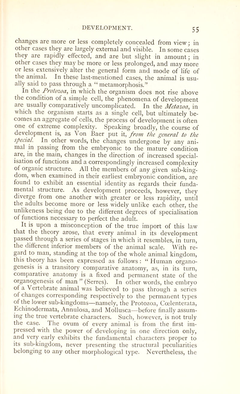 DEVELOPMENT. changes are more or less completely concealed from view; in other cases they are largely external and visible. In some cases they are rapidly effected, and are but slight in amount; in other cases they may be more or less prolonged, and may more or less extensively alter the general form and mode of life of the animal. In these last-mentioned cases, the animal is usu¬ ally said to pass through a “ metamorphosis.” In the Protozoa, in which the organism does not rise above the condition of a simple cell, the phenomena of development are usually comparatively uncomplicated. In the Metazoa, in which the organism starts as a single cell, but ultimately be¬ comes an aggregate of cells, the process of development is often one of extreme complexity. Speaking broadly, the course of development is, as \ on Baer put it, from the general to the special. In other words, the changes undergone by any ani¬ mal in passing from the embryonic to the mature condition are, in the main, changes in the direction of increased special¬ isation of functions and a correspondingly increased complexity of organic structure. All the members of any given sub-king¬ dom, when examined in their earliest embryonic condition, are found to exhibit an essential identity as regards their funda¬ mental structure. As development proceeds, however, they diverge from one another with greater or less rapidity, until the adults become more or less widely unlike each other, the unlikeness being due to the different degrees of specialisation of functions necessary to perfect the adult. It is upon a misconception of the true import of this law that the theory arose, that every animal in its development passed through a series of stages in which it resembles, in turn, the different inferior members of the animal scale. With re¬ gard to man, standing at the top of the whole animal kingdom, this theory has been expressed as follows : “ Human organo¬ genesis is a transitory comparative anatomy, as, in its turn, comparative anatomy is a fixed and permanent state of the organogenesis of man ” (Serres). In other words, the embryo of a Vertebrate animal was believed to pass through a series of changes corresponding respectively to the permanent types of the lower sub-kingdoms—namely, the Protozoa, Coelenterata, Echinodermata, Annulosa, and Mollusca—before finally assum¬ ing the true vertebrate characters. Such, however, is not truly the case. The ovum of every animal is from the first im¬ pressed with the power of developing in one direction only, and very early exhibits the fundamental characters proper to its sub-kingdom, never presenting the structural peculiarities belonging to any other morphological type. Nevertheless, the