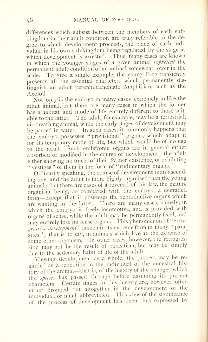 differences which subsist between the members of each sub¬ kingdom in their adult condition are truly referable to the de¬ gree to which development proceeds, the place of each indi¬ vidual in his own sub-kingdom being regulated by the stage at which development is arrested. Thus, many cases are known in which the younger stages of a given animal represent the permanent adult condition of an animal somewhat lower in the scale. To give a single example, the young Frog transiently presents all the essential characters which permanently dis¬ tinguish an adult perennibranchiate Amphibian, such as the Axolotl. Not only is the embryo in many cases extremely unlike the adult animal, but there are many cases in which the former has a habitat and mode of life entirely different to those suit¬ able to the latter. The adult, for example, may be a terrestrial, air-breathing animal, while the early stages of development may be passed in water. In such cases, it commonly happens that the embryo possesses “provisional” organs, which adapt it for its temporary mode ot life, but which would be of no use to the adult. Such embryonic organs are in general either absorbed or modified in the course of development; the adult either showing no traces of their former existence, or exhibiting “vestiges” of them in the form of “rudimentary organs.” Ordinarily speaking, the course of development is an ascend¬ ing one, and the adult is more highly organised than the young animal; but there are cases of a reversal of this law, the mature organism being, as compared with the embryo, a degraded form—except that it possesses the reproductive organs which are wanting in the latter. There are many cases, namely, in which the embryo is freely locomotive, and is provided with organs of sense, while the adult may be permanently fixed, and may entirely lose its sense-organs. This phenomenon ot '•’■retro¬ gressive development ” is seen in its extreme form in many “ para¬ sites ”; that is to say, in animals which live at the expense of some other organism. In other cases, however, the retrogres¬ sion may not be the result of parasitism, but may be simply due to the sedentary habit of life of the adult. Viewing development as a whole, the process may be re¬ garded as a repetition in the individual of the ancestral his¬ tory of the animal—that is, of the history of the changes which the species has passed through before assuming its present characters. Certain stages in this history are, however, often either dropped out altogether in the development ot the individual, or much abbreviated. This view of the significance of the process of development has been thus expressed by