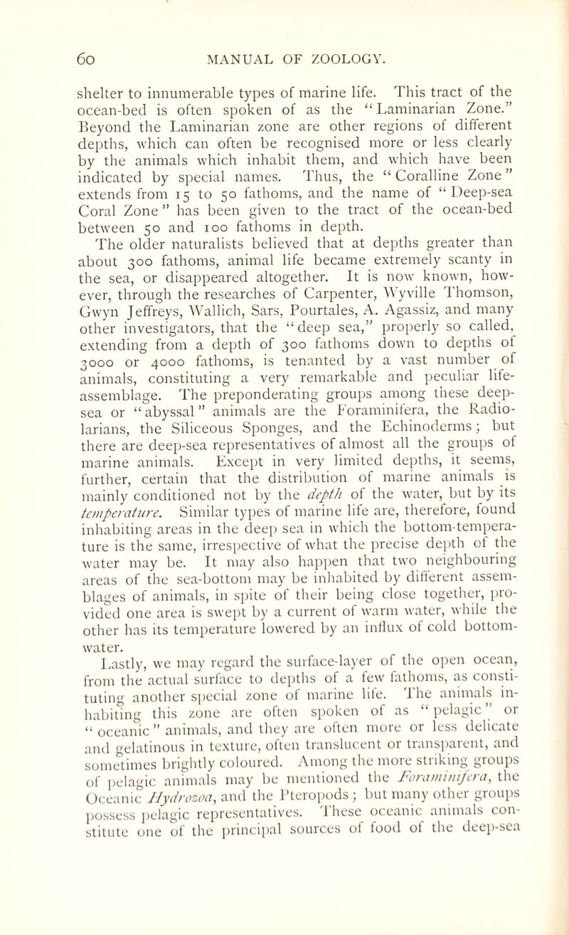 shelter to innumerable types of marine life. This tract of the ocean-bed is often spoken of as the “ Laminarian Zone.” Beyond the Laminarian zone are other regions of different depths, which can often be recognised more or less clearly by the animals which inhabit them, and which have been indicated by special names. Thus, the “ Coralline Zone ” extends from 15 to 50 fathoms, and the name of “Deep-sea Coral Zone ” has been given to the tract of the ocean-bed between 50 and 100 fathoms in depth. The older naturalists believed that at depths greater than about 300 fathoms, animal life became extremely scanty in the sea, or disappeared altogether. It is now known, how¬ ever, through the researches of Carpenter, Wyville Thomson, Gwyn Jeffreys, Wallich, Sars, Pourtales, A. Agassiz, and many other investigators, that the “deep sea,” properly so called, extending from a depth of 300 fathoms down to depths ot 3000 or 4000 fathoms, is tenanted by a vast number of animals, constituting a very remarkable and peculiar life- assemblage. The preponderating groups among these deep- sea or “abyssal” animals are the Foraminifera, the Radio- larians, the Siliceous Sponges, and the Echinoderms; but there are deep-sea representatives of almost all the groups of marine animals. Except in very limited depths, it seems, further, certain that the distribution of marine animals is mainly conditioned not by the depth of the water, but by its temperature. Similar types of marine life are, therefore, found inhabiting areas in the deep sea in which the bottom-tempera¬ ture is the same, irrespective of what the precise depth ot the water may be. It may also happen that two neighbouring areas of the sea-bottom may be inhabited by diflerent assem¬ blages of animals, in spite of their being dose together, pro¬ vided one area is swept by a current of warm water, while the other has its temperature lowered by an influx of cold bottom- water. Lastly, we may regard the surface-layer of the open ocean, from the actual surface to depths of a few fathoms, as consti¬ tuting another special zone of marine life. The animals in¬ habiting this zone are often spoken ot as pelagic 01 “ oceanic” animals, and they are often more or less delicate and gelatinous in texture, often translucent or transparent, and sometimes brightly coloured. Among the more striking groups of pelagic animals may be mentioned the Foraminifera, the Oceanic Hydrozoa, and the Pteropods ; but many other groups possess pelagic representatives. 1 hese oceanic animals con¬ stitute one of the principal sources of food of the deep-sea