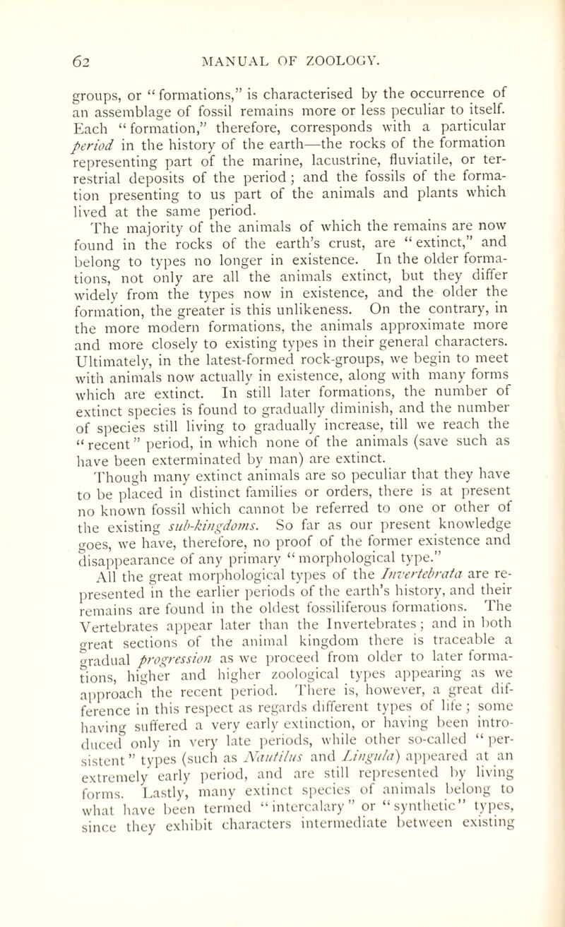groups, or “ formations,” is characterised by the occurrence of an assemblage of fossil remains more or less peculiar to itself. Each “ formation,” therefore, corresponds with a particular period in the history of the earth—the rocks of the formation representing part of the marine, lacustrine, fluviatile, or ter¬ restrial deposits of the period; and the fossils of the forma¬ tion presenting to us part of the animals and plants which lived at the same period. The majority of the animals of which the remains are now found in the rocks of the earth’s crust, are “ extinct,” and belong to types no longer in existence. In the older forma¬ tions, not only are all the animals extinct, but they differ widely from the types now in existence, and the older the formation, the greater is this unlikeness. On the contrary, in the more modern formations, the animals approximate more and more closely to existing types in their general characters. Ultimately, in the latest-formed rock-groups, we begin to meet with animals now actually in existence, along with many forms which are extinct. In still later formations, the number of extinct species is found to gradually diminish, and the number of species still living to gradually increase, till we reach the “ recent ” period, in which none of the animals (save such as have been exterminated by man) are extinct. Though many extinct animals are so peculiar that they have to be placed in distinct families or orders, there is at present no known fossil which cannot be referred to one or other of the existing sub-kingdoms. So far as our present knowledge goes, we have, therefore, no proof of the former existence and disappearance of any primary “ morphological type.” All the great morphological types of the Invertebrata are re¬ presented in the earlier periods of the earth’s history, and their remains are found in the oldest fossiliferous formations. The Vertebrates appear later than the Invertebrates; and in both oreat sections of the animal kingdom there is traceable a gradual progression as we proceed from older to later forma¬ tions, higher and higher zoological types appearing as we approach the recent period. There is, however, a great dif¬ ference in this respect as regards different types of life; some having suffered a very early extinction, or having been intro¬ duced only in very late periods, while other so-called “ per¬ sistent ” types (such as Nautilus and Lingula) appeared at an extremely early period, and are still represented by living forms. Lastly, many extinct species of animals belong to what have been termed “intercalary” or “synthetic” types, since they exhibit characters intermediate between existing