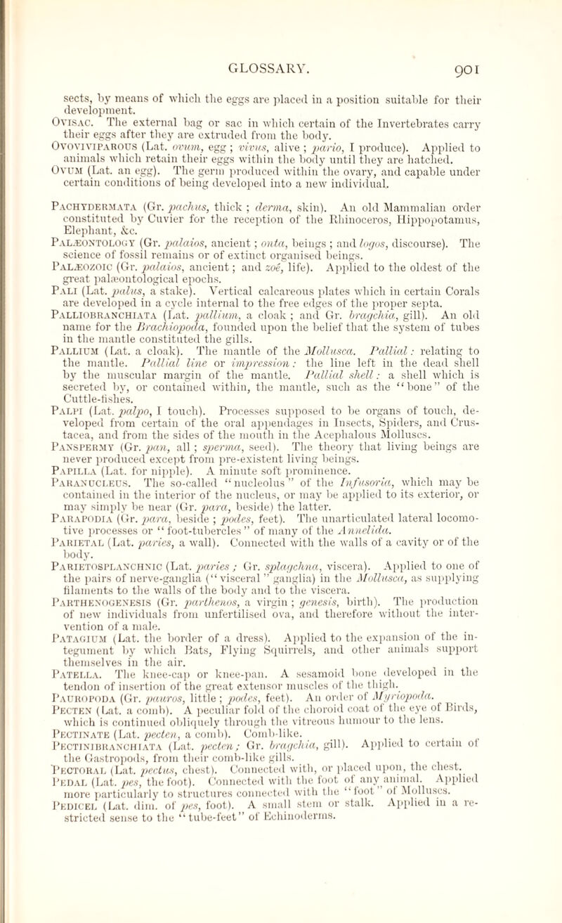 sects, by means of which the eggs are placed in a position suitable for their development. Ovisac. The external bag or sac in which certain of the Invertebrates carry their eggs after they are extruded from the body. Ovoviviparous (Lat. ovum, egg ; virus, alive ; pario, I produce). Applied to animals which retain their eggs within the body until they are hatched. Ovum (Lat. an egg). The germ produced within the ovary, and capable under certain conditions of being developed into a new individual. Pachydermata (Gr. pachus, thick ; derma, skin). An old Mammalian order constituted by Cuvier for the reception of the Rhinoceros, Hippopotamus, Elephant, &c. Palaeontology (Gr. palaios, ancient; onta, beings ; and logos, discourse). The science of fossil remains or of extinct organised beings. Palaeozoic (Gr. palaios, ancient; and zoe, life). Applied to the oldest of the great palaeontological epochs. Pali (Lat. palus, a stake). Vertical calcareous plates which in certain Corals are developed in a cycle internal to the free edges of the proper septa. Palliobranchiata (Lat. pallium, a cloak ; and Gr. bragehia, gill). An old name for the Brachiopoda, founded upon the belief that the system of tubes in the mantle constituted the gills. Pallium (Lat. a cloak). The mantle of the Mollusca. Pallial: relating to the mantle. Pallial line or impression: the line left in the dead shell by the muscular margin of the mantle. Pallial shell: a shell which is secreted by, or contained within, the mantle, such as the “bone” of the Cuttle-fishes. Palpi (Lat. palpo, I touch). Processes supposed to be organs of touch, de¬ veloped from certain of the oral appendages in Insects, Spiders, and Crus¬ tacea, and from the sides of the mouth in the Acephalous Molluscs. Panspermy (Gr. pan, all; sperma, seed). The theory that living beings are never produced except from pre-existent living beings. Papilla (Lat. for nipple). A minute soft prominence. Paranucleus. The so-called “nucleolus” of the Infusoria, which maybe contained in the interior of the nucleus, or may be applied to its exterior, or may simply be near (Gr. para, beside) the latter. Parapodia (Gr. para, beside ; podes, feet). The unarticulated lateral locomo¬ tive processes or “ foot-tubercles ” of many of the Annelida. Parietal (Lat. paries, a wall). Connected with the walls of a cavity or of the body. Parietosplanchnic (Lat. paries ; Gr. splagchna, viscera). Applied to one of the pairs of nerve-ganglia (“visceral ” ganglia) in the Mollusca, as supplying filaments to the walls of the body and to the viscera. Parthenogenesis (Gr. parthenos, a virgin; genesis, birth). The production of new individuals from unfertilised ova, and therefore without the inter¬ vention of a male. Patagium (Lat. the border of a dress). Applied to the expansion of the in¬ tegument by which Bats, Flying Squirrels, and other animals support themselves in the air. Patella. The knee-cap or knee-pan. A sesamoid bone developed in the tendon of insertion of the great extensor muscles of the thigh. Pauropoda (Gr. pauros, little ; podes, feet). An order of Myriopoda. Pecten (Lat. a comb). A peculiar fold of the choroid coat of the eye of Birds, which is continued obliquely through the vitreous humour to the lens. Pectinate (Lat. pecten, a comb). Comb-like. _ . Pectinibranchiata (Lat. pecten; Gr. bragehia, gill). Applied to certain ol the Gastropods, from their comb-like gills. Pectoral (Lat. pectus, chest). Connected with, or placed upon, the chest. Pedal (Lat. pes, the foot). Connected with the foot ol any animal. Applied more particularly to structures connected with the “foot of Molluscs. Pedicel (Lat. dim. of pes, foot). A small stem or stalk. Applied in a re¬ stricted sense to the “tube-feet of Echinoderms.