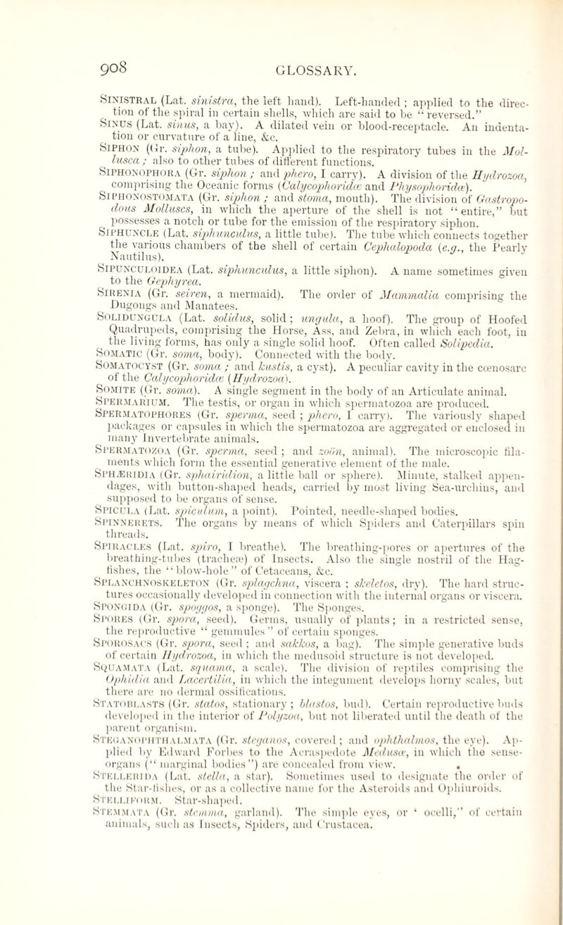 SlNlSTRAL (Lat. sinistra, the left hand). Left-handed ; applied to the direc¬ tion of the spiral in certain shells, which are said to be “ reversed.” Sinus (Lat. sinus, a bay). A dilated vein or blood-receptacle. An indenta¬ tion or curvature of a line, &c. Siphon ((Jr. siphon, a tube). Applied to the respiratory tubes in the Mol- lusca ; also to other tubes of different functions. Siphonophora (Gr. siphon ; and phero, I carry). A division of the Hydrozoa, comprising the Oceanic forms (Calycoplioridce and Physophoridce). Siphonostomata (Gr. siphon ; and stoma, mouth). The division of Gastropo- dous Molluscs, in which the aperture of the shell is not “entire,” but possesses a notch or tube for the emission of the respiratory siphon. Siphuncle (Lat. siphunculus, a little tube). The tube which connects together the various chambers of the shell of certain Cephalopoda (e.g., the Pearly Nautilus). Sipunculoidea (Lat. siphunculus, a little siphon). A name sometimes given to the Gephyrea. Sirenia (Gr. seiren, a mermaid). The order of Mammalia comprising the Dugongs and Manatees. Solidungula (Lat. solidus, solid; ungula, a hoof). The group of Hoofed Quadrupeds, comprising the Horse, Ass, and Zebra, in which each foot, in the living forms, has only a single solid hoof. Often called Solipedia. Somatic (Gr. soma, body). Connected with the body. Somatocyst (Gr. soma ; and kustis, a cyst). A peculiar cavity in the ccenosarc of the Calycoplioridce (Hydrozoa). Somite (Gr. soma). A single segment in the body of an Articulate animal. Spermarium. The testis, or organ in which spermatozoa are produced. SpeRmatofhores (Gr. sperma, seed ; phero, I carry). The variously shaped packages or capsules in which the spermatozoa are aggregated or enclosed in many Invertebrate animals. Spermatozoa (Gr. sperma, seed; and zoiln, animal). The microscopic fila¬ ments which form the essential generative element of the male. SpHjEridia (Gr. spliairidion, a little ball or sphere). Minute, stalked appen¬ dages, with button-shaped heads, carried by most living Sea-urchins, and supposed to be organs of sense. Spicula (Lat. spicutum, a point). Pointed, needle-shaped bodies. Spinnerets. The organs by means of which Spiders and Caterpillars spin threads. Spiracles (Lat. spiro, I breathe). The breathing-pores or apertures of the breathing-tubes (trachea*) of Insects. Also the single nostril of the Hag- fislies, the “blow-hole” of Cetaceans, &c. Splanchnoskeleton (Gr. splagchna, viscera ; skeletos, dry). The hard struc¬ tures occasionally developed in connection with the internal organs or viscera. Spongida (Gr. spoyyos, a sponge). The Sponges. Spores (Gr. spora, seed). Germs, usually of plants; in a restricted sense, the reproductive “ gemmules ” of certain sponges. Sporosacs (Gr. spora, seed ; and sakkos, a bag). The simple generative buds of certain Hydrozoa, in which the medusoid structure is not developed. Squamata (Lat. squama, a scale). The division of reptiles comprising the Ophidia and Lacertilia, in which the integument develops horny scales, but there are no dermal ossifications. Statoblasts (Gr. states, stationary; blastos, bud). Certain reproductive buds developed in the interior of Polyzoa, but not liberated until the death of the parent organism. Steoanophthalmata (Gr. steganos, covered ; and ophthalmos, the eye). Ap¬ plied by Edward Forbes to the Aeraspedote Medusa, in which the sense- organs (“marginal bodies”) are concealed from view. , Stellerida (Lat. stella, a star). Sometimes used to designate the order of the Star-fishes, or as a collective name for the Asteroids and Ophiuroids. Stelliporm. Star-shaped. Stemmata (Gr. stemma, garland). The simple eyes, or ‘ ocelli,” of certain animals, such as Insects, Spiders, and Crustacea.