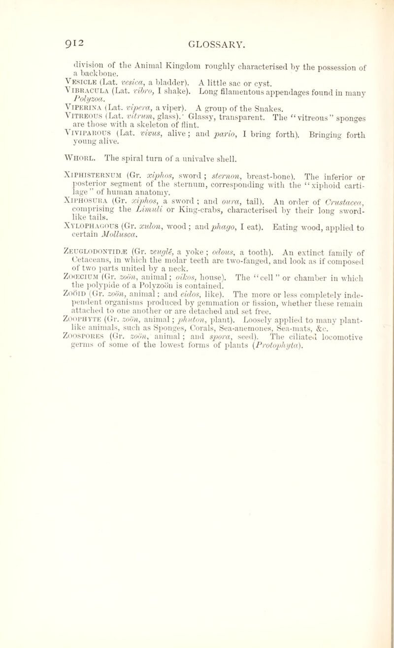 division of the Animal Kingdom roughly characterised hy the possession of a backbone. Vesicle (Lat. vesica, a bladder). A little sac or cyst. \ IBRACULA (Lat. vibro, I shake). Long filamentous appendages found in many Polyzoa. Vipkrina (Lat. vipera, a viper). A group of the Snakes. Vitreous (Lat. vitrum, glass).- Glassy, transparent. The “vitreous” sponges are those with a skeleton of flint. Viviparous (Lat. vivus, alive; and pario, I bring forth). Bringing forth young alive. Whorl. The spiral turn of a univalve shell. X[Phisternum (Gr. xiphos, sword ; sternon, breast-bone). The inferior or posterior segment of the sternum, corresponding with the “xiphoid carti¬ lage ” of human anatomy. XiPHOSURA (Gr. xiphos, a sword ; and oura, tail). An order of Crustacea, comprising the Limuli or King-crabs, characterised by their long sword¬ like tails. Xylophauous (Gr. xulon, wood; andpliayo, I eat). Eating wood, applied to certain Mollusca. Zeuglodontid.e (Gr. zeugle, a yoke ; odous, a tooth). An extinct family of Cetaceans, in which the molar teeth are two-fanged, and look as if composed of two parts united by a neck. Zocecium (Gr. zobn, animal; oikos, house). The “cell ” or chamber in which the polypide of a Polyzoou is contained. Zooid (Gr. zobn, animal: and eidos, like). The more or less completely inde¬ pendent organisms produced by gemmation or fission, whether these remain attached to one another or are detached and set free. Zoophyte (Gr. zobn, animal; phuton, plant). Loosely applied to many plant¬ like animals, such as Sponges, Corals, Sea-anemones, Sea-mats, &e. Zoospores (Gr. zobn, animal; and spora, seed). The ciliated locomotive germs of some of the lowest forms of plants (Protophyta).