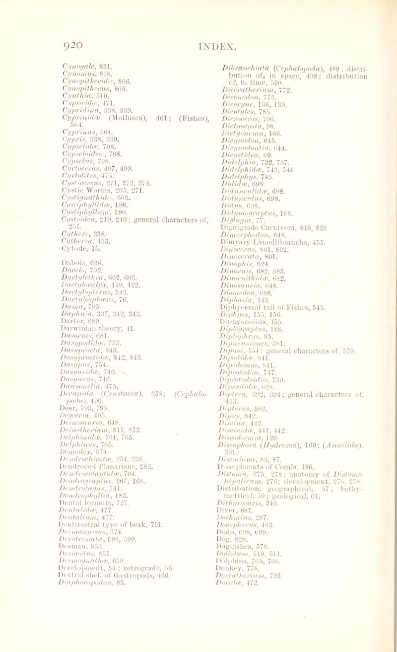 Cynogale, 831. Cynomys, 838. Cynojiithecidie, 8G6. Cynopithecus, S66. Cynthia, 510. Cypra-ida;, 471. Cypridina, 338, 330. Cyprinidce (Mollusca), 4G1; (Fishes), 504. Cyprinus, 564. Cypris, 338, 339. Cypselidw, 708. Cypseloiderr, 708. Cypselus, 708. Cyrtoccras, 497, 499. Cyrtolites, 475. Cyst ice re us, 271, 272, 274. Cystic Worms, 265, 271. Cystignathida', 603. C/y.v/ iphyllidce, 196. Cystiphyllum, 196. Cystoidca, 219, 240; general characters of, 251. Cythere, 338. Cy there a, 453. Cytode, 15. Daboia, 626. Da ce In, 705. Dactylcthra, <102, 603. Dactylocalyx, 110, 122. Dactyloptentis', 542. Dactylosph out a, 76. Damn, 795. Daphnia, 337, 342, 343. Darter, 689. Darwinian theory, 41. Dasornis, 681. sypodidee, 753. /)a$yprocta, 843. Dasyproctidee, S42, S43. Dasyjms, 754. 1 )asyuridee, 746. Dasyimts. 746. Daivsonella, 475. Decapoda (Crustacea), 35S; (Cephalo¬ poda), 400. Deer, 793, 795. Dcgecria, 405. Deinosauria, 648. Deinotherium, 811, 812. Delphinidce, 761, 765. Detphinus, 765. Demodex, 374. Dendrochirotce, 254, 25S. Dendrocod Planarians, 280. bendrocolaptidee, 704. Dendrograptus, 167, 168. Dendrolagus, 741. Dendrophyllia, 1S3. Dental formula, 727. Dental idee, 477. Dentaliiini, 477. Dentirostral type of beak, 701. Dermanyssus, 374. he rot re mat a, 598, 599. Desman. 853. Desuiodus, 851. Dcsumynathce, 659. Development, 54 ; retrograde, 56. Dexlrai shell of Gastropods, 466. Dtaphoropodon, 85. Dibranchiata (Cejriialnpoda), 489 : distri bution of, in space, 498; distribution of, in time, 500. 7) /ce r« / /ie riw m, 772. Diconodon, 775. Dicoryne, 136, 139. Dicotyles, 785. Dicroceros, 796. Dictyocysta, 98. Dictyonema, 16S. Dicynodon, 645. Dicynodontia, 644. Dicyst idea, 69. Didelphia, 732, 737. Didelphidce, 743, 744. Didelpliys, 745. Dididie, 698. Didunculidce, 60S. Didunculus, 698. Did'U8, 698. D idymograpt us, 16S. Dijflugia, 77. Digitigrade Carnivora, S16, 829. Dimorphodon, 648. Dimyary Lamellibranchs, 455. Dinoceras, SOI, 802. Dinocerata, 801. Dinophis, 624. Dinornis, 682, 683. Dinornith idee, 682. Dinosauria, 648. Diomedea, 6SS. Diphasia, 143. Diphycercal tail of Fishes, 543. Diphges, 155, 156. Diphyozooids, 155. Di plug rapt us, 168. Diplophrys, 85. Dipneumones, 381. Dipnoi, 554; general characters of. 579. Dipod idee, 841. Dipodomys, 841. Diprotodon, 747. Diprotodontiu, 739. Dipsadiclee, 628. Diptera, 392, 394; general characters of, 413. Dipterus, 582. Dipus, 842. Discina, 442. Disciuidie, 441, 442. Jdscodtnnia, 120. Discophora (IIydrozoa), 160: (.!nmdida). 301. Discorbina, S3, S7. Dissepiments of Corals. 1S6. Distoma, 275, 278; anatomy of Distoma hcpaticum, 276; development, 276, 27:v Distribution, geographical, 57; bathy¬ metrical, 59; geological, 61. Dithyrocaris, 346. Diver, 687. Dochmius, 2S7. Docoplmrus, 403. Dodo, 698, 699. Dog, 828. Dog-fishes, 578. Doliofum. 510, 511. I Udphins, 765, 766. Donkey, 778. Dorcatherium, 798. Doridiv, 472.