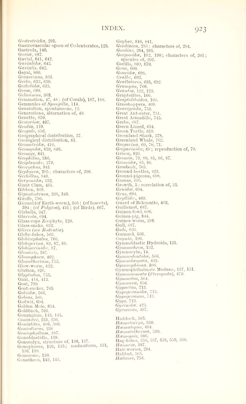 )23 GoMrotricha, 201. Gastrovascular space of Ccelenterates, 125. Gastrula, 140. Ganiev, 6S7. Gavial, 641, 642. Gavialidce, 642. Gavialis, 642. Gayal, S00. Gccarcinus, 368. Gecko, 632, 636. Gcckotidee, 635. Geese, 690. Gelasimus, 303. Gemmation, 47, 48 ; (of Corals), 1S7, 1SS. Gemmules of Spongilla, 114. Generation, spontaneous, 12. Generations, alternation of, 49. Genette, S30. Geocorisce, 407. Geodia, 119. Gcogalc, 856. Geographical distribution, 57. Geological distribution, 61. Geometridce, 416. Geomyidce, 839, S40. Geomys, 841. Geophilus, 386. Geoplanid.ee, 279. Georychus, 841 Gepliyrea, 205 ; characters of, 296. Gerbillvs, 840. Gcryonidee, 152. Giant Clam, 461. Gibbon, S09. Gigantostraca, 33S, 34S. Giraffe, 796. Gizzard (of Earth-worm), 30S; (of Insects), 394 ; (of Polyzoa), 431; (of Birds), 667. Glabella, 347. Glareola, 094. Glass-rope Zoophyte, 120. Glass-snake, 632. Glires (see Jiodent ia). Globe-fishes, 566. Globicephahis, 760. Globigerina, S3, S7, 8S. Gl'ibiacrinid , 87. Glomeris, 387. Glossophora, 462. Glossotherium, 755. Glow-worm, 422. Glutton, 826. Glyptodon, 755. Gnat, 414, 415. Goat, 799. Goat-sucker, 705. Gobiidee, 560. Gobius, 566. Godwit, 694. Golden Mole, 854. Goldfinch, 703. Gonangium, 143, 145. tloniaster, 231, 236. Goniatites, 496, 500. Goniod incus, 236 Goniophyllum, 197. Gonoblastidia, 139. Gonocalyx, structure of, 136, 137. Gonophores, 130, 135; medusiiorm, 131, 136, 139. Gonosome, 130. Gonotheca, 143, 145. Gopher, S40, S41. Gordiacea, 2S3 ; characters of, 2S4. Gordius, 284, 285. Gorgonidce, 1S2, 19S; characters of, 201 ; spicules of, 202. Gorilla, 869, S70. Gour, 800. Gouridce, 698. Grallw, 692. Grallatorcs, 685, 692. Grampus, 766. Grantia, 122, 123. Graptolites, 166. Graptolitoidea, 166. Grasshoppers, 409. Gravigrada, 754. Great Ant-eater, 751. Great Armadillo, 745. Grebe, 0S7. Green Lizard, 634. Green Turtle, 619. Greenland Shark, 57S. Greenland Whale, 762. Gregarina, 69, 70, 71. Gregarinidas, 68; reproduction of, 70. Grison, 826. Gromia, 79. SO, 85, S6, ST. Grom idee, 85, S6. Grosbeak, 703. Ground-beetles, 423. Ground-pigeons, 69S. Grouse, 695. Growth, 5 ; correlation of, 31. Gruidce, 694. Grus, 694. Gryllid , 409. Guard of Belemnite, 493. Guillemot, 6S7. Guinea-fowl, 696. Guinea-pig, 844. Guinea-worm, 2S8. Gull, 687. Gulo, 826. Gurnard, 566. Guynia, 196. Gymnoblastic Hydroids, 135. Gymnochroa, 132. Gymnoeyte, 14. Gym nodontidee, 566. Gymnolamiata, 433. Gym nophiona, 596. Gymnophthalmate Medusa1, 137, 151. Gymnosomata (I’teropoda), 479. Gymnotus, 564. Gymnura, 856. Gypaiitus, 713. Gypogcranidce, 713. Gypogcranus, 713. Gyps'. 713. Gyrinidee. 423. Gyroceras, 497. Haddock, 565. Ilcematucrya, 530. J/cematopus, 694. Ilcematotherma, 530. Ilceiniipsis, 306. Hag-fishes, 556, 557, 55S, 559, 560. Ilaimeia, 197. Hair-worms, 284. Halibut, 565. Ualicore, 758.