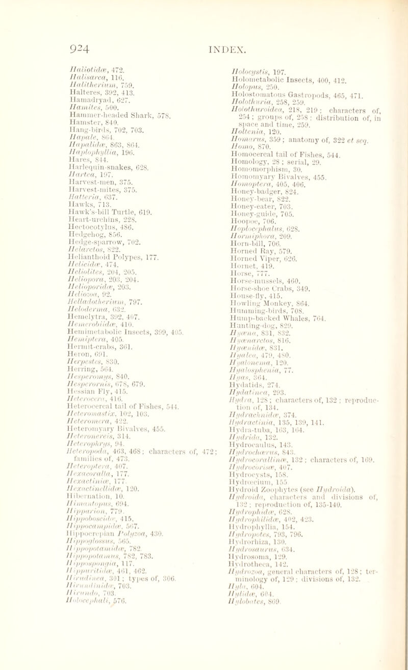 flaiiotidoet 472. Ilalisarca, 116. Halithcrium, 759. Halteres, 392, 413. Hamadryad, 627. Ifamites, 500. Hammer-headed Shark, 578. Hamster, 840. Hang-birds, 702, 703. llapale, 864. Jlapalidce, 863, 864. //aplophyllia, 196. Hares, S44. Harlequin-snakes, 62S. Jlartea, 107. Harvest-men, 375. Harvest-mites, 375. Hatteria, 637. Hawks, 713. Hawk's-bill Turtle, 619. Heart-urchins, 228. Hectocotylus, 4S6. Hedgehog, S56. 1 ledge-sparrow, 702. Helarctos, s22. Helianthoid Polypes, 177. Ilclicidce, 474. Heliolites, 204, 205. lleliopora, 208, 204. flelioporidce, 203. J/cliozoa, 92. Jlelladotlierium, 797. Heloderma, 632. Hemelytra, 392, 407. Ilemrrobiidce, 410. Hemimetabolic Insects, 399, 405. llemiptera, 405. Hermit-crabs, 361. Heron, 691. Iferpestcs, 830. I lerring, 564. I/esperomys, 840. llcsperornis, 678, 679. Hessian Fly, 415. Jfeterocero, 416. Heterocercal tail of Fishes, 544. Ilctcroviastix, 102, 103. lleteromera, 422. Ileteromyary Bivalves, 455. J/eterunereiSt 314. Ifcterophrys, 94. lleteropoda, 463,468; characters of, 472; families of, 473. Ileteroptera, 407. llexacoralla, 177. If exactinia!, 177 II excictincllidee, 120. 11 ibcrnation, 10. I f i mantopus, 694. / / ip par ion, 779. ///ppobo.scitto\ 115. //ippocampula', 567. Ilippocrepian Polyzoa, 430. //ijrpoy lossy s, 565. // ippopotamidcBf 782. Ifi ppopotamus, 782, 783. II ipjfospon yia, 117. If ipjntritiiltv, 461, 462. Ifirudinoa, 301 ; types of, 306. //irumlinid(rf 703. //iroutln, 703. Jlolocej>hali, 576. Jlnlocystis, 197. Holometabolic Insects, 400, 412. IIolopus, 250. Holostomatous Gastropods, 465, 471. Ilolothuria, 258, 259. Holothuroidea, 2ls, 219; characters of, 254; groups of, 25S ; distribution of, in space and time, 259. Iloltenia, 120. Homarus, 359 ; anatomy of, 322 Homo, 870. Homocereal tail of Fishes, 544. Homology, 28 ; serial, 29. Homomorphism, 30. Homomyary Bivalves, 455. Homoptera, 405, 406. Honey-badger, 824. Honey-bear, 822. Honey-eater, 703. Honey-guide, 705. Hoopoe, 706. //oplocrpha lits, 62S. Jlorm iphora, 209. Horn-bill, 706. Horned Ray, 579. Horned Viper, 626. Hornet, 419. Horse, 777. Ilorse-musscls, 460. Horse-shoe Crabs, 349. House-fly, 415. Howling Monkey, S64. Humming-birds, 70S. Hump-backed Whales, 764. Hunting-dog, 829. HI/(vna, 831, 832. II yevnaretos, 816. Hycenulce, S31. Jfyalea, 479, 4S0. If yalonema, 120. Ifyalosphenia, 77. Jlyas, 364. Hydatids, 274. Ifydatinea, 293. Hydra, 12S; characters of, 132 ; reproduc¬ tion of, 134. 11ydrachnidiv, 374. JI y dr actinia, 135, 139, 141. Hydra-tuba, 163, 164. Ilydrido, 132. Hydrocaulus, 143. //»/</rocluerus, S4‘!. //ydrocorallinfp, 132 ; characters of, 169. 11ydrocbrisce, 4o7. Hydrocysts, 158. llydroecium, 155 Hydroid Zoophytes (seo Ifydroida). If ydroida, characters and divisions of, 132 ; reproduction of, 135-140. Hydrophidcv, 628. Ifydrophilidee, 402, 423. 1 lydrophyllia, 154. If ydropotes, 793, 796. Hydrorhiza, 130. If ydrosatmts, 634. Hydrosoma, 129. Hydrotheca, 142. Jlydrozoa, general characters of, 128; ter¬ minology of, 129; divisions of, 132. Ilylit, 604. IlyHdiv, 604. //yloboteSy 869.