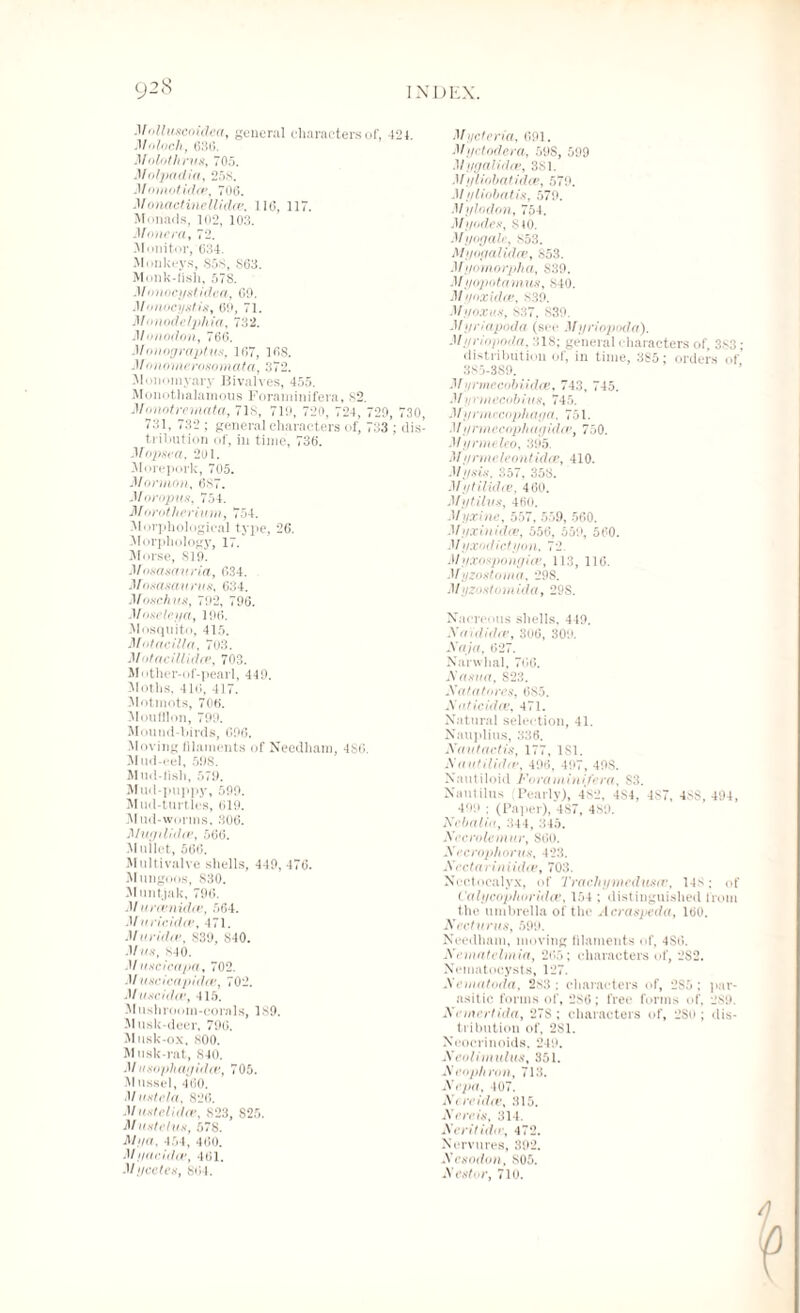 MnllunenUlea, general characters of, 424. Moloch, 6 Molothrus, 705. M olptadia, 258. Momotidce, 70(5. Monad inellidce, 116, 117. Monads, 102, 103. Monera, 72. Monitor, 034. Monkeys, 858, 863. Monk-fish, 578. M onocystidca, 60. Monocyst is, 60, 71. M < modelj)hia, 732. Monodon, 766. Monograptus, 167, 168. Mo no me roso mat a, 372. Moiminyary Bivalves, 455. Monothalamous Foraminifera, 82. Monotremata, 718, 719, 720, 724, 720, 730, 731, 732 ; general characters of, 733*; dis¬ tribution of, in time, 736. Mopsea, 201. Morepork, 705. Mormon, 687. Moropus, 754. Morotherium, 754. Morphological type, 26. Morphology, 17. Morse, S10. Mosasauria, 634. Jfosasaurus, 634. Moschus, 792, 796. Moseley a, 106. Mosquito, 415. Motacilla, 703. Motacillidcv, 703. M * ither-c)f-pearl, 440. Moths, 416, 417. Motmots, 706. Moufflon, 709. Mound-birds, 606. Moving filaments of Needham, 486. Mud-eel, 598. Mud-fish, 579. Mud-puppy, 500. Mud-turtles, 619. Mud-wonns, 306. Muyihdie, 566. Mullet, 566. Multivalve shells, 440, 476. Mungoos, 830. Muntjak, 796. .1/ areenidee, 564. M uric idee, 471. Moridiv, 839, 840. Mas, 840. M uscicapa, 702. Muscicapidce, 702. Muse id a1, 415. M ushroom-eorals, 180. Musk-deer, 796. Musk-ox, 800. Musk-rat, 840. M usophayidev, 705. Mussel, 460. .1/ustela, 826. MustcUdev, 823, S25. Mosteins, 578. M//n. 454, 460. Myacidce, 461. Mycotes, 864. Myetcria, 601. Myetndera, 598, 599 Myyalidce, 381. Mi/iiobatidce, 579. M yliobatis, 570. Mylodon, 754. My odes, 810. Myogale, 853. Myoyal idee, S53. Myomorpha, S30. M i/opotamus, 840. Myoxidee, 830. Myoxus, 837, 830. Myriapoda (sec Myriopoda). Myriopoda, 318; general characters of, 383 ; distribution of, in time, 3S5; orders of’ 385-380. Myrmecobiidce, 743, 745. 4/ // cmius, 745. Mynnccophaya, 751. Myrmecophayidce, 750. Mynneleo, 305. M yrmeleontidce, 410. Mysis. 357, 358. Mytiiidce, 460. Mytilus, 460. Myxine, 557, 559, 560. Myxinidce, 556, 550, 560. M yxodictyon, 72. M yxosponyiiv, 113, 116. Myzostorna, 208. Myzostomida, 29S. Nacreous shells, 449. Xaididcv, 306, 300. Xaja. 627. Narwhal, 766. Xasua, S23. Xat a to res, 6S5. X otic id iv, 471. Natural selection, 41. Nauplius, 336. Nautactis, 177, 181. X a of Hidtv, 406, 407, 40S. Nautiloid Foraminifera, S3. Nautilus (Pearly), 482, 484, 487, 48$, 494, 490 ; (Paper), 487, 480. Nebalia, 344, 345. Xecrolemur, 860. Xecrophorus, 423. Xectariniidce, 703. Nectocalyx, of Trachymedusir, 14$; of L'alycophoridce, 154 ; distinguished from the umbrella of the Acraspeda, 160. Ned urns, 590. Needham, moving filaments of, 486. Xematclmia, 265; characters of, 2S2. Nematocysts, 127. Xematoda, 2s3 ; characters of, 2S5 ; par¬ asitic forms of, 286; free forms of, 289. Nemertida, 278 ; characters of, 280; dis¬ tribution of, 2S1. Neocrinoids. 249. Xeolimulus, 351. X eop/i ron, 713. Xepa, 407. Xereidce, 315. X ere is, 314. Xeritido, 472. Nervures, 392. Xesodon, 805. Xestvr, 710.