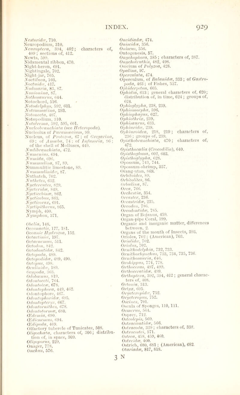 Nestoridce, 710. Neuropodium, 310. Neuroptera, 394, 402; characters of, 409 ; sections of, 412. Newts, 599. Nidamental ribhon, 470. Night-heron, 691. Nightingale, 702. Night-jar, 705. Noctiluca, 103. Noctuidas, 417. Nodosaria, 83, S7. Nonionina, S7. Nothosaurus, 044. Notochord, 510. Notodelphys, 592, 001. Notomnmtina, 293. Notonccta, 407. Notopodium, 310. Nototrema, 592, 595, 601. Nuclcob ranchiata (see 11'eteropoda). Nucleolus of Paramoecium, 99. Nucleus, of Protozoa, 67 ; of Grcgarina, 69; of Amoeba, 74 ; of Infusoria, 96; of the shell of Molluscs, 449. Nudibranchiata, 472. Numenius. 694. Numida, 696. Nummulina, 87, S9. Nummulitie limestone, S9. Nummulinidir, S7. Nuthatch, 702. Nut/teles, 632. Nyetereutes, 829. Nyeteridce, 849. Nycticebince, S62. N ycticebus, 863. Nyeticorax, 691. Nyctipithecus, S65. Nymph, 400. Nymphon, 371. Obelia, 14S. Ocean act is, 177, 181. Oceanic Ilydrozoa, 152. Octactiniaz, 197. Octacnemus, 511. Octodon, 842. Octodontidai, S42. Octopoda, 489. Octopodidat, 489, 490. Octopus, -198. Ocultnidu, 189. Ocypoda, 363. Odobocnus, SI9. Odontoceti, 764. Odontolcce, 678. Odontopliora, 449, 462. Odontophore, 467. Odontophoridee. 695. Odontopteryx, 667. Odontomithes, 07S. Odontotomies, 680. OHdemia, 690. (Kclicnemus, 694. (Kdipoda, 409. Olfactory tubercle of Tunicate?, 508. Oligochceta, characters of, 300; distribu¬ tion of, in space, 309. Oligoporus, 229. Onager, 778. Onchus, 570. Oncidiadce, 474. Oniscidce, 356. Oniscus, 356. Ontogenesis, 57. Onyclioplwra, 385 ; characters of, 387. Onychoteuthis, 482, 498. Ooecium of Polyzoa, 428. Opalina, 97. Operculata, 474. Operculum, of Balanidce, 333; of Gastro¬ poda, 463 ; of Fishes, 537. Ophiderpcton, 005. Ophidia, 613; general characters of, 620; distribution of, in time, 624; groups of, 024. Ophioglyplia, 238, 239. Ophiomorplia, 596. Ophiophagus, 627. Ophinthrix, 239. Ophisaurus, 633. Ophiuridce, 239. Ophiuroidea, 21S, 219; characters of, 236 ; groups of, 239. Opisthobranchiata, 470 ; characters of, 472. Opisthoccelia (Croeodilia), 640. Opisthoglossa, 602, 603. Opisthoglypha, 628. Opossum, 743, 744. Opossum-shrimp, 357. Orang-utan, 869. Orbitoides, S9. Orbitolites, S6. Orbulina, 87. Orca, 706. Orchestia, 354. Oreaster, 236. Oreastridat, 235. Oreodon, 786. Oreodontidce, 785. Organ of Bojanus, 459. Organ-pipe Coral, 199. Organic and inorganic matter, differences between, 2. Organs of the mouth of Insects, 393. Orioles, 702 ; (American), 703. Oriolidce, 702. Oriolus, 702. Ornithodelphia, 732, 733. Ornithorhynchus, 733, 734, 735, 736. Omithosauria, 646. Orohippus, 774, 77S. Orthoceras, 497, 499. Orthoceralidce, 499. Orthoptcra, 392, 394, 402 ; general charac- ters of, 408. Ortonia, 313. Orlyx, 095. Oryctcrnjrida’, 752. Orycteropus, 752. Oscines, 701. Oscula of Sponges, 110, 111. Os merits, 504. Osprey, 712. Osteolepis, 509. Ostraciontidee, 566. Ostracodci, 329; characters of, 338. Ostracostei, 571. Ostrea, 458, 459, 400. Ostreidce, 400. Ostrich, 080, 6S1 ; (American), 6S2. Otariadce, 817, 818. 3 N