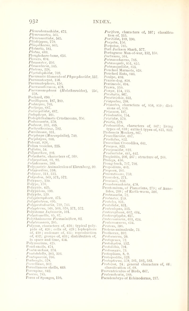 Pieurobranchidre, 472. Pleuronectes, 5(35. Pleuronectidoe, 565. Pliohippus, 779. Pliopithecus, S63. Plotactis, 181. Plotus, 089. Ploughshare-bone, 050. Plovers, 694. Plumaster, 236. Plumularia, 145. Pluteus, 228. Plyctolophidce, 709. Pneumatic filaments of Physophorhlce, 157. Pneumatocyst, 156. Pneumatophore, 15(5. Pneumodermon, 478. Pneumonophora (Ilolot huroidea), 250, 258. Pochard, 090. Pocillopora, 187, 189. Podargus, 703. Podiceps, 687. Podicipitidce, 6S7. Podophrya, 101. Podophthalmate Crustaceans, 350. Podosomata, 370. Podurce, 393, 405. Po 'e broI he Hum, 792. Pcecilasma, 331. Poephaga (Marmpialia), 740. Poephagus, 800. Polecat, 826. Polian vesicles, 225. Pollutes, 54. Polyarthra, 293. Polychceta, characters of, 309. Polycystina, 91, 92. Polydesmus, 386. Polygastrie Animalcules of Ehrenberg, 99. Polygordius, 310. Polynoe, 311, 315. Polyodnn, 509, 571, 572. Polypary, 130. Polype, 170. Polypide, 425. Polypidom, 130. Polypite, 129. Polyplacophora, 475. Polyplectrotl, 095. Polyprotodontia, 739, 713. Polypterus, 568, 569, 570, 571, 572. Polystome Infusoria, 101. Polystomclla, 85, 87. Polythalainous Foraminifera, 82. J'olytremaeis, 205. Polyzoa, characters of, 424 ; typical poly¬ pide of, 42(3; cells of, 428 ; lophophore of, 430 ; endosarc of, 431; reproduction of, 432; groups of, 433; distribution of, iu space and time, 434. Polyzoarium, 425. Pond-snails, 474. J'nntarachna, 374. J'ontobdella, 303, 300. Pontoporeia, 766. Porbeagle, 578. PorccUana, 302. Porcellanous shells, 449. Porcupine, 842. Porous, 785. Pores of Sponges, 110. Pnrifera, characters of, 107; classifica¬ tion of, 115, Poritidas, 189, 190. Porpita, 156. Porpoise, 765. Port Jackson Shark, 577. Portuguese Man-of-war, 152, 158. Portunus, 364. Potamochoerug, 785. Potamoyale, 851, 855. Potamogalidce, 855. Pouched Marmots, S3S. Pouched Rats, S40. Poulpe, 490. Prairie-dog, 838. Pratincole, 694. Prawn, 359. Praya, 151, 155. Presbytis, 867. Prestwichia, 351. Priapulus, 298. Primates, characters of, S5S, S59 ; divi¬ sions of, 859. Primnoa, 197. Priodontes, 754. Prist idee, 579. Pristis, 579. Proboscidea, characters of, 807; living types of, 810 ; extinct types of, 811, 812° Proboscis Monkey, 867. Procellaridce, 687. Prochilus, 822. Proccelian Crocodiles, G41. Procyon, S23. Procyonidai, S23. Productidoe, 441, 442. Proglottis, 266, 267 ; structure of, 20S. Prologs, 416. Prong-buck, 797, 79S. Propodium, 463. Propora, 205. Prorastomus, 759. Proscolex, 271. Prosimil, S59. Prosobranchiata, 470. Prostomium, of Planarians, 279; of Anne- lides, 299; of Earth-worm, 300. Protamoeba, 72. Protaster, 239. Proteles, S31. Protclidce, S31. Proteotepas, 335. Proteroglossa, 002, 004. Proteroglypha, 627. Praterosaaria, 631, 634. Proterosaums, 034. Proteus, 598. Proteus-animalcule, 73. Prothorax, 392. Pratococcm, 20. J'rutogenes, 72. Protohydra, 132. Prutolabis, 791. Prutomyxa, 73. Protoplasm, 8, 9. Protopodite, 323. Protopterus, 579, 5S1, 5S2, 5S3. Protozoa, 24 : general characters of, 06: classification of, 68. Froventriculus of Birds, 667. Protracheata, 3,89. Pseudembryo of Ecliinoderms, 217.