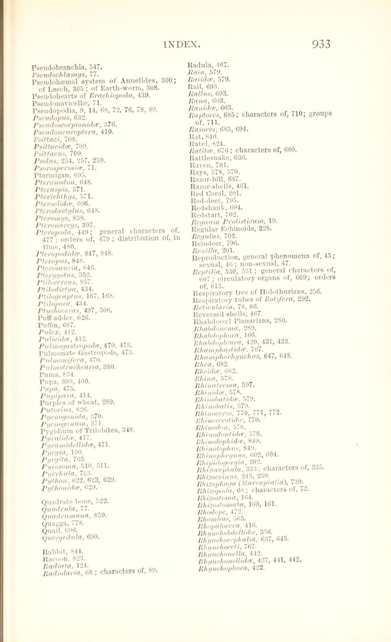 Pseudobranchia, 547. Psetulochlamys, 77. Pseudobsemal system of Annelides, 300; of Leech, 305 ; of Earth-worm, 308. Pseudohearts of llrachiopoda, 430. Pseudonavieelhv, 71. Pseudopodia, 0, 14, 6S, 73, 70, 7S, 80. Pseudopus, 033. Pseudoseorpionidce, 370. Pse udoneuroptera ,410. Psittaci, 70S. Psittacida’, 700. Psittacus, 709. Psolus, 254, 257, 259. Psorospermice, 71. Ptarmigan, 095. Pteranodon, 04S. Pteraspis, 571. Pterichthys, 571. Pteroclidce, 096. Pterodactylus, 648. Pteromys, 838. Pteronareys, 397. Pteropoda, 449; general characters of, 477 ; orders of, 479 ; distribution of, in time, 480. Pteropodidce, 847, S4S. Pteropus, 848. Pterosauria, 046. Pterygotm, 352. Plilocercus, S57. Ptilodictya, 434. Ptilograptus, 167, 1GS. Ptilopora, 434. Ptychoceras, 497, 500. Puff-adder, 626. Pultin, 6S7. Pulex, 412. Pulicidce, 412. Pulmogastropoda, 470, 473. Fulmonate Gastropods, 473. Pulnwnifera, 470. Pulmotraehearta, 380. Puma, 834. Pupa, 399, 400. Pupa, 475. Pupipara, 414. Purples of wheat, 2S9. Putorius, 826. PycnogonUIa, 370. Pycnugonum, 371. Pygidium of Trilobites, 34S. Pyralidas, 417. Pyramidellidte, 471. Pyrgia, 190. Pyrgita, 703. Pyrosoma, 510, 511. Pyrrhvla, 703. Python, 022, 623, 029. Pythonidce, 029. Quadrate bone, 522. Quadrula, 77. Quadrumana, 859. Quagga, 778. Quail, 696. Querqedula, 690. Rabbit, 844. Racoon, 823. Radiata, 124. Radiolaria, 08 ; characters of, 89. Radula, 467. llctia, 579. Raiiaas, 579. Rail, 693. Rallies, 693. Rana, 003. lianidee, 603. Raptores, 685; characters of, 710; groups of, 711. Rasores, 6S5, 694. Rat, 840. Rate], 824. Ratitce, 676; characters of, 680. Rattlesnake, 630. Raven, 701. Rays, 57S, 570. Razor-bill, 6S7. Razor-shells, 461. Red Coral, 201. Red-deer, 795. Redshank, 694. Redstart, 762. Regnum Protisticum, 19. Regular Echinoids, 22S. Regulus, 702. Reindeer, 796. Re it ilia, 201. Reproduction, general phenomena of, 45 ; sexual, 46 ; non-sexual, 47. Reptilia, 530, 531; general characters of, 607; circulatory organs of, 609; orders of, 613. Respiratory tree of Holothunans, 256. Respiratory tubes of Rotifera, 292. Reticularia, 78, 86. Reversed shells, 467. Rhabdocoel Planarians, 2S0. Rhabdnnema, 2S9. Rhabdophora, 166. Rhabdopleura, 429, 431, 433. Rhamphastidce, 707. Rhamphorhynchus, 647, 64S. Rhea, 682. Rhcidce, 682. Jilt ina, 578. Rhinatrema, 597. Jilt iit idee, 578. Rli inobatidee, 579. Rhinobatis, 579. Rhinoceros. 770, 771, 772. Rhinoccrotidie, 770. Rhinodon, 578. Rhinodnnlida!, 578. Rhinolophidce, 849. Rh inolophus, 849. Rhinophrynus, 602, 604. Rhipidogoryia, 202. Rhizocephala, 333; characters of, 33j. Jihizocriniis, 245, 250. Jih izophaya (Marsupialia), 730. Jlhizopoda, characters of, 72. Rhizostoma, 104. Rhlzodomatci, 100, 101. Rhodope, 472. Rhombus, 505. Rhopalocerci. 416. Rhyneliobdellidin, 300. Rhynchocephalia, 637, 045. Rhynchoceht 707. Rhynchonella, 442. Rhynchonellidoe, 437, 441, 442. Rhynchophora, 422.