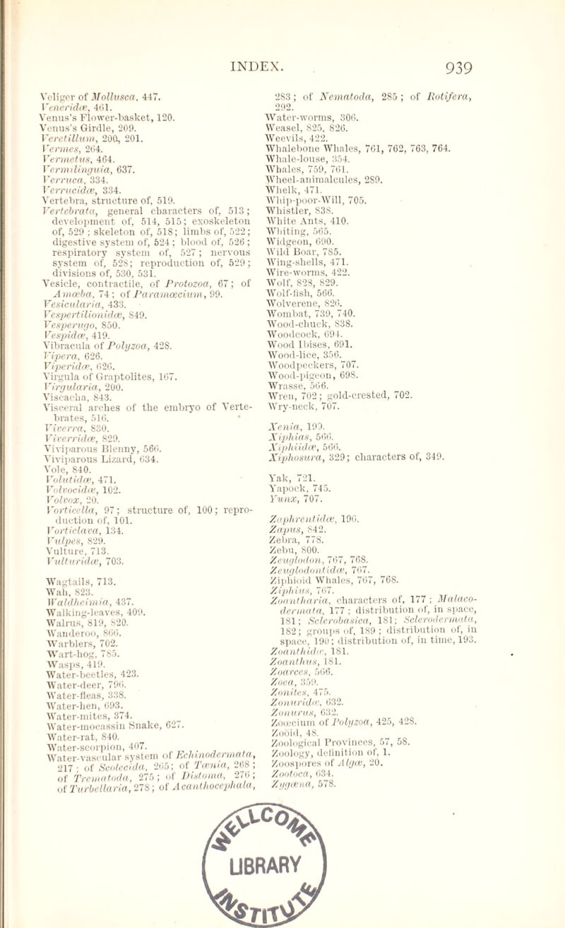 Veligcr of Mollusca, 447. I 'eneridtv, 401. Venus’s Flower-basket, 120. Venus’s Girdle, 209. Veretillum, 200s, 201. Vermes, 204. Vermetus, 464. Vermilinguia, 637. Verruca, 334. Verrncidce, 334. Vertebra, structure of, 519. Vertebrata, general characters of, 513; development of, 514, 515; exoskeleton of, 529 ; skeleton of, 518; limbs of, 522; digestive system of, 624; blood of, 526; respiratory system of, 527 ; nervous system of, 52S; reproduction of, 529; divisions of, 530, 531. Vesicle, contractile, of Protozoa, 67; of Amoeba, 74; of Paramcecimn, 99. Vesicularia, 433. Vespertilionidoe, S49. Vesperwjo, 850. Vespidas, 419. Vibracula of Polyzoa, 428. Vipera, 626. Viperidce, 620. Virgula of Graptolites, 167. Virgularia, 200. Visc-acka, S43. Visceral arches of the embryo of Verte¬ brates, 516. Viverra, 830. Viverridce, 829. Viviparous lilenny, 560. Viviparous Lizard, 034. Vole, 840. Volutidce, 471. Volvocidce, 102. VolVOX, 20. VorticelUl, 97; structure of, 100; repro¬ duction of, 101. Vorticlava, 134. Vulpes, 829. Vulture, 713. Vulturhdce, 703. Wagtails, 713. Wall, 823. Waldheimia, 437. Walking-leaves, 409. Walrus, 819, 820. Wanderoo, 860. Warblers, 702. Wart-hog, 7S5. Wasps, 419. Water-beetles, 423. Water-deer, 796. Water-fleas, 338. Water-hen, 693. Water-mites, 374. Water-mocassin Snake, 627. Water-rat, 840. Water-scorpion, 407. . Water-vascular system of Echmodermata, 217- of Scaled da, 265; of Tasnia, 268; of Trematoda, 275; of Dixtoina, 276; of Turbellaria, 278; of Aeanthocephala, 2S3; of Nematoda, 285 ; of Hot if era, 292. Water-worms, 300. Weasel, 825, S26. Weevils, 422. Whalebone Whales, 761, 762, 763, 764. Whale-louse, 354. Whales, 759, 761. Wheel-animalcules, 2S9. Whelk, 471. Whip-poor-Will, 705. Whistler, S38. White Ants, 410. Whiting, 565. Widgeon, 690. Wild Boar, 7S5. Wing-shells, 471. Wire-worms, 422. Wolf, S28, S29. Wolf-fish, 566. Wolverene, 826. Wombat, 739, 740. Wood-chuck, 838. Woodcock, 694. Wood Ibises, 691. Wood-lice, 356. Woodpeckers, 707. Wood-pigeon, 69S. Wrasse, 566. Wren, 702; gold-crested, 702. Wry-neck, 707. Xenia, 190. Xipliias, 566. Xipkiidce, 566. Xiphosura, 329; characters of, 349. Yak, 721. Yapock, 745. Yunx, 707. Zoplirentidce, 196. Zapus, 842. Zebra, 778. Zebu, 800. Zeuglodon, 707, 768. Zeuglodont idee, 767. Ziphinid Whales, 767, 768. Z i phi He, 767. Ziiiintharia, characters of, 177 ; Malaco- dermata. 177 : distribution of, in space, 181; Sclerobasica, 181; Sclerodermata, 1S2; groups of, 189 ; distribution of, in space, 190; distribution of, in time, 193. Zoanthidas, 1S1. Zoanthus, 181. Zoarccs, 566. Znea, 859. Zonites, 475. Zonuridw, 632. Zonururi, 632. Zouecium of Polyzoa, 425, 42S. Zooid, 48. Zoological Provinces, 57, 58. Zoology, definition of, 1. Zoospores of Algos, 20. Zootoca, 634. Zygosna, 578.