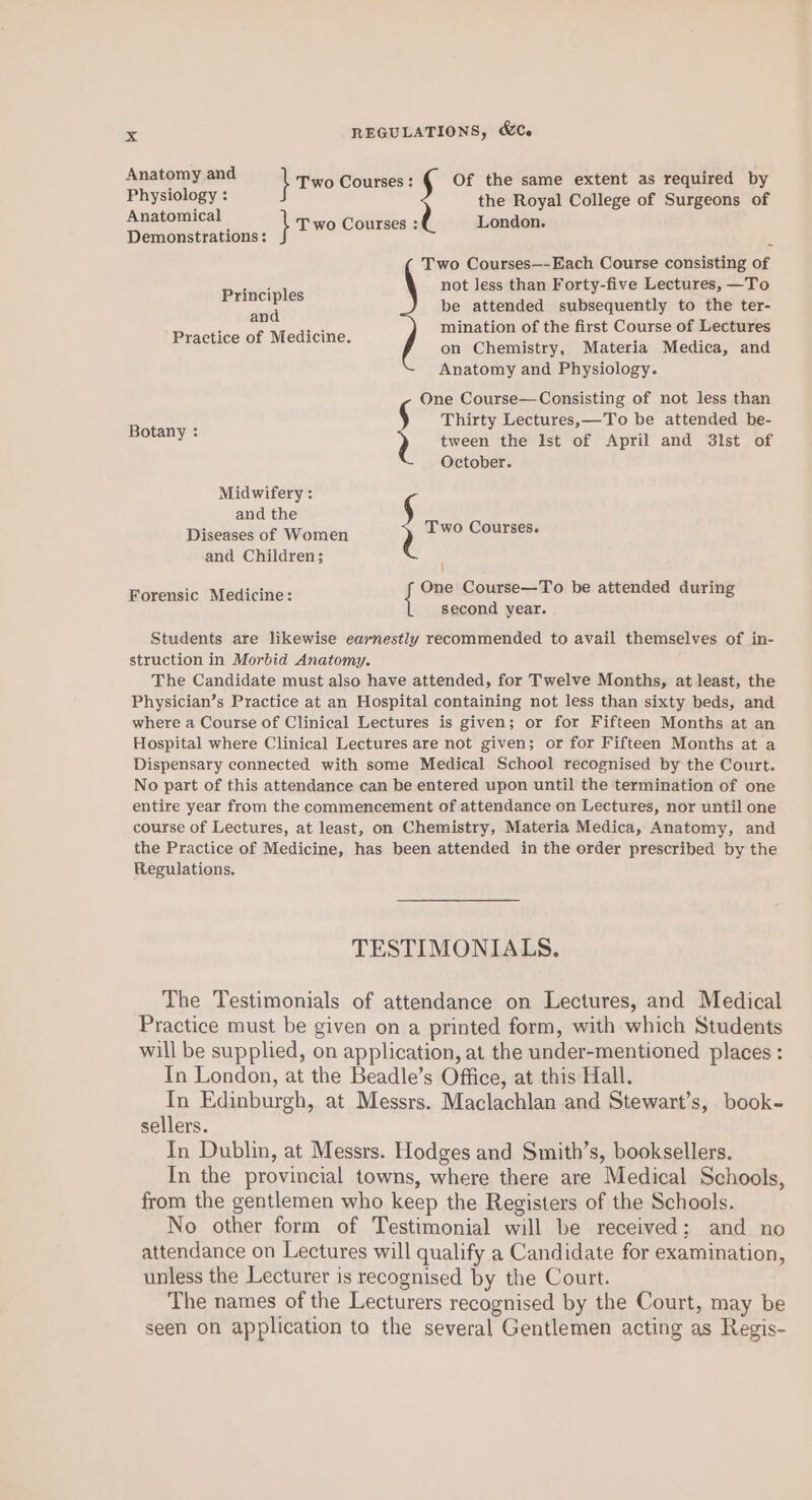 Anatomy and } Two Courses : Of the same extent as required by Physiology : the Royal College of Surgeons of Apavomical ; } T wo Courses : London. Demonstrations : q Two Courses—-Each Course consisting of Principles not less than Forty-five Lectures, —To me be attended subsequently to the ter- Practice of Medicine mination of the first Course of Lectures ; on Chemistry, Materia Medica, and Anatomy and Physiology. One Course—Consisting of not less than Botany : Thirty Lectures,—To be attended be- ’ 2 tween the Ist of April and 3lst of October. Midwifery : and the Diseases of Women Two Courses. and Children; Barensic ‘Madicine: Pee Course—To be attended during second year. Students are likewise earnestly recommended to avail themselves of in- struction in Morbid Anatomy. The Candidate must also have attended, for Twelve Months, at least, the Physician’s Practice at an Hospital containing not less than sixty beds, and where a Course of Clinical Lectures is given; or for Fifteen Months at an Hospital where Clinical Lectures are not given; or for Fifteen Months at a Dispensary connected with some Medical School recognised by the Court. No part of this attendance can be entered upon until the termination of one entire year from the commencement of attendance on Lectures, nor until one course of Lectures, at least, on Chemistry, Materia Medica, Anatomy, and the Practice of Medicine, has been attended in the order prescribed by the Regulations. TESTIMONIALS. The Testimonials of attendance on Lectures, and Medical Practice must be given on a printed form, with which Students will be supplied, on application, at the under-mentioned places: In London, at the Beadle’s Office, at this Hall. an Edinburgh, at Messrs. Maclachlan and Stewart’s, book- sellers. In Dublin, at Messrs. Hodges and Smith’s, booksellers. In the provincial towns, where there are Medical Schools, from the gentlemen who keep the Registers of the Schools. No other form of Testimonial will be received: and no attendance on Lectures will qualify a Candidate for examination, unless the Lecturer is recognised by the Court. The names of the Lecturers recognised by the Court, may be seen on application to the several Gentlemen acting as Regis-