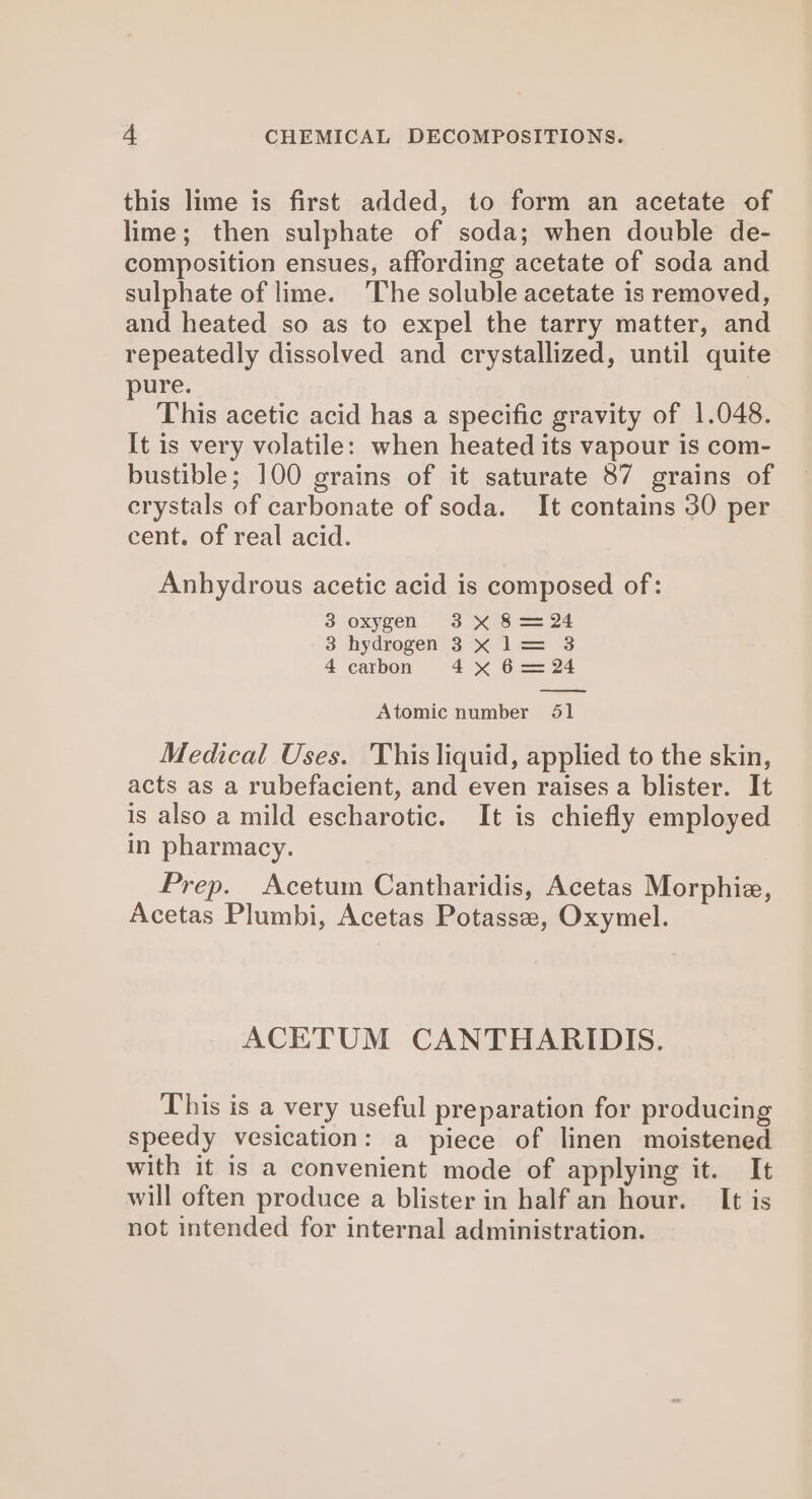 this lime is first added, to form an acetate of lime; then sulphate of soda; when double de- composition ensues, affording acetate of soda and sulphate of lime. ‘The soluble acetate is removed, and heated so as to expel the tarry matter, and repeatedly dissolved and crystallized, until quite pure. This acetic acid has a specific gravity of 1.048. It is very volatile: when heated its vapour is com- bustible; 100 grains of it saturate 87 grains of crystals of carbonate of soda. It contains 30 per cent. of real acid. Anhydrous acetic acid is composed of: 3 oxygen. 3 X 8 == 24 3 hydrogen 3 &lt; l= 3 4 carbon 4x 6= 24 — Atomic number 651 Medical Uses. This liquid, applied to the skin, acts as a rubefacient, and even raises a blister. It is also a mild escharotic. It is chiefly employed in pharmacy. Prep. Acetum Cantharidis, Acetas Morphie, Acetas Plumbi, Acetas Potassez, Oxymel. ACETUM CANTHARIDIS. This is a very useful preparation for producing speedy vesication: a piece of linen moistened with it is a convenient mode of applying it. It will often produce a blister in half an hour. It is not intended for internal administration.
