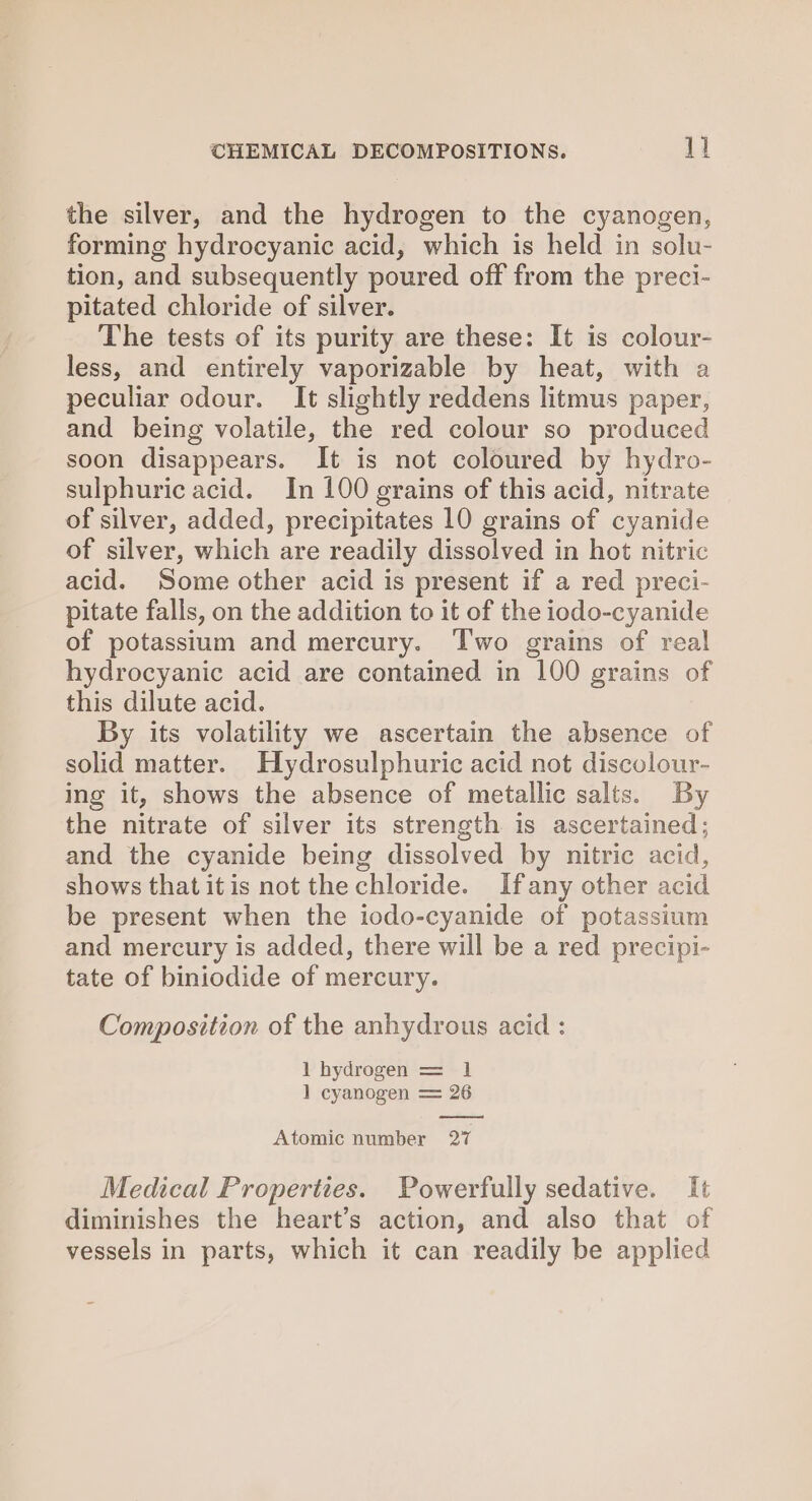 the silver, and the hydrogen to the cyanogen, forming hydrocyanic acid, which is held in solu- tion, and subsequently poured off from the preci- pitated chloride of silver. The tests of its purity are these: It is colour- less, and entirely vaporizable by heat, with a peculiar odour. It slightly reddens litmus paper, and being volatile, the red colour so produced soon disappears. It is not coloured by hydro- sulphuric acid. In 100 grains of this acid, nitrate of silver, added, precipitates 10 grains of cyanide of silver, which are readily dissolved in hot nitric acid. Some other acid is present if a red preci- pitate falls, on the addition to it of the iodo-cyanide of potassium and mercury. Two grains of real hydrocyanic acid are contained in 100 grains of this dilute acid. By its volatility we ascertain the absence of solid matter. Hydrosulphuric acid not discolour- ing it, shows the absence of metallic salts. By the nitrate of silver its strength is ascertained; and the cyanide being dissolved by nitric acid, shows that itis not the chloride. Ifany other acid be present when the iodo-cyanide of potassium and mercury is added, there will be a red precipi- tate of biniodide of mercury. Composition of the anhydrous acid : 1 hydrogen = 1 ] cyanogen = 26 Atomic number 27 Medical Properties. Powerfully sedative. It diminishes the heart’s action, and also that of vessels in parts, which it can readily be applied