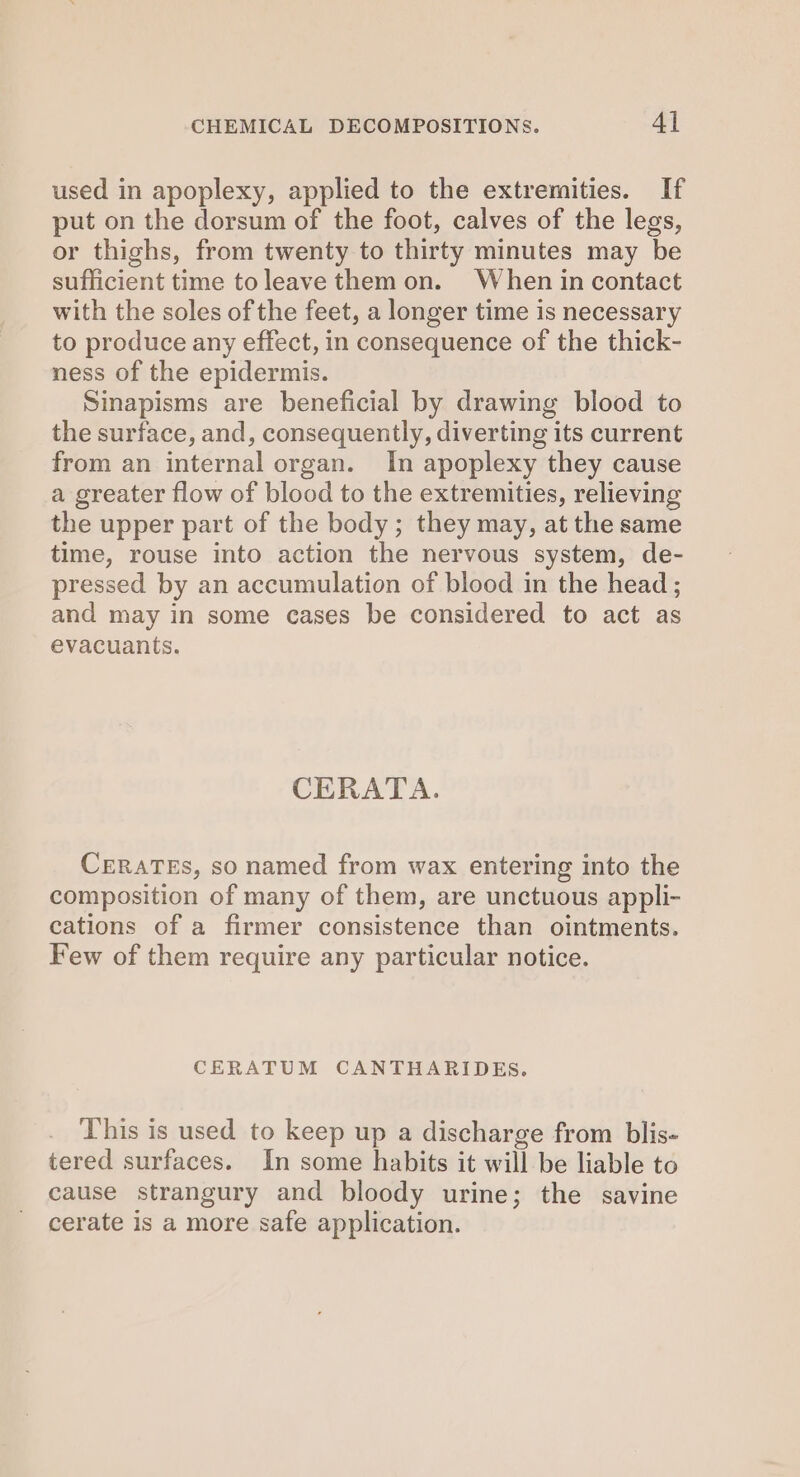 used in apoplexy, applied to the extremities. If put on the dorsum of the foot, calves of the legs, or thighs, from twenty to thirty minutes may be sufficient time toleave them on. When in contact with the soles of the feet, a longer time is necessary to produce any effect, in consequence of the thick- ness of the epidermis. Sinapisms are beneficial by drawing blood to the surface, and, consequently, diverting its current from an internal organ. In apoplexy they cause a greater flow of blood to the extremities, relieving the upper part of the body; they may, at the same time, rouse into action the nervous system, de- pressed by an accumulation of blood in the head ; and may in some cases be considered to act as evacuants. CERATA. CERATEs, so named from wax entering into the composition of many of them, are unctuous appli- cations of a firmer consistence than ointments. Few of them require any particular notice. CERATUM CANTHARIDES. This is used to keep up a discharge from blis- tered surfaces. In some habits it will be liable to cause strangury and bloody urine; the savine cerate is a more safe application.