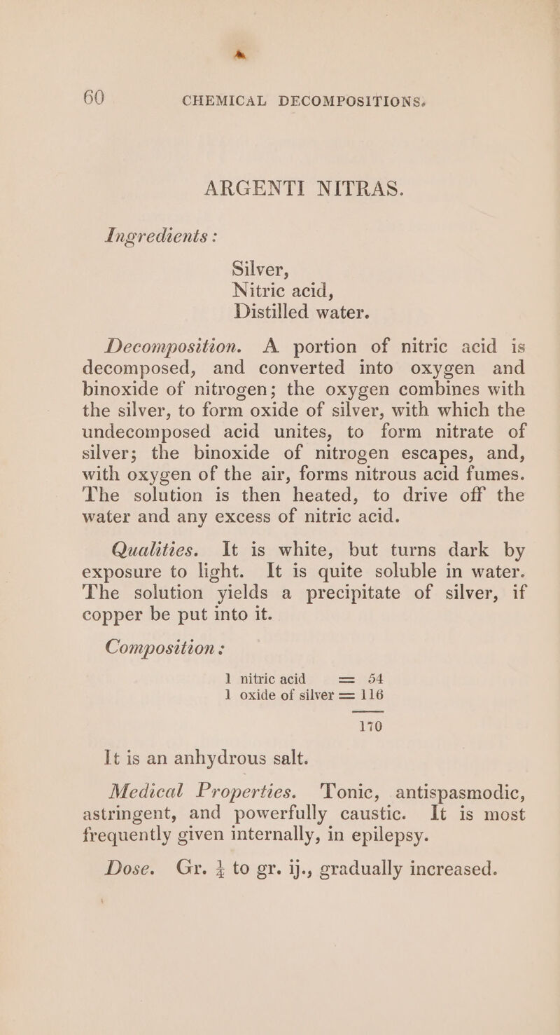 » 60 CHEMICAL DECOMPOSITIONS. ARGENTI NITRAS. Ingredients : Silver, Nitric acid, Distilled water. Decomposition. A portion of nitric acid is decomposed, and converted into oxygen and binoxide of nitrogen; the oxygen combines with the silver, to form oxide of silver, with which the undecomposed acid unites, to form nitrate of silver; the binoxide of nitrogen escapes, and, with oxygen of the air, forms nitrous acid fumes. The solution is then heated, to drive off the water and any excess of nitric acid. Qualities. It is white, but turns dark by exposure to light. It is quite soluble in water. The solution yields a precipitate of silver, if copper be put into it. Composition: 1 nitric acid — ees 1 oxide of silver = 116 170 It is an anhydrous salt. Medical Properties. Tonic, antispasmodic, astringent, and powerfully caustic. It is most frequently given internally, in epilepsy. Dose. Gry. } to gy. ij., gradually increased.